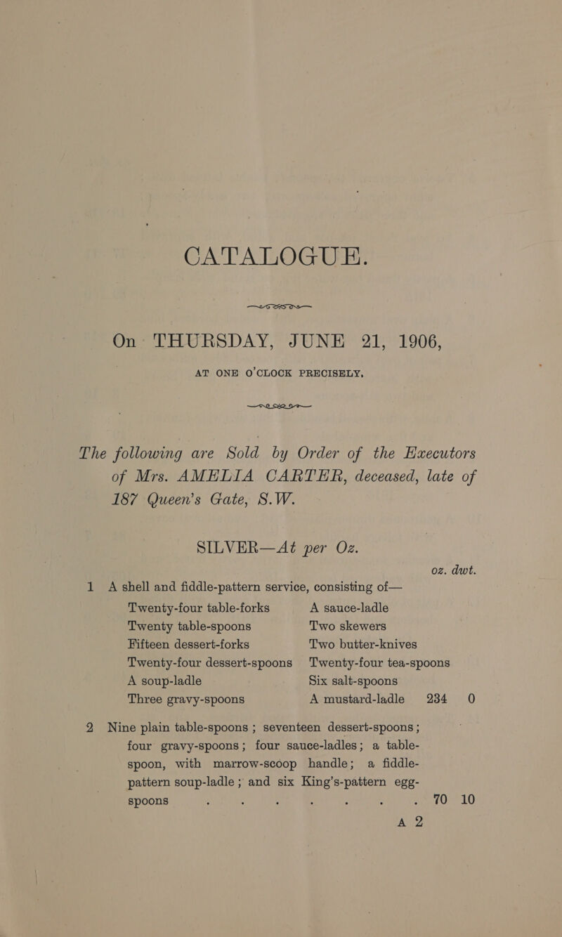 CATALOGUE.  On THURSDAY, JUNE 21, 1906, AT ONE O'CLOCK PRECISELY, The following are Sold by Order of the Hxecutors of Mrs. AMELIA CARTER, deceased, late of 187 Queen's Gate, S.W. SILVER—Aé per Oz. oz. dwt. 1 A shell and fiddle-pattern service, consisting of — Twenty-four table-forks A sauce-ladle Twenty table-spoons Two skewers Fifteen dessert-forks Two butter-knives Twenty-four dessert-spoons Twenty-four tea-spoons A soup-ladle Six salt-spoons Three gravy-spoons A mustard-ladle 234 0 2 Nine plain table-spoons ; seventeen dessert-spoons ; four gravy-spoons; four sauce-ladles; a table- spoon, with marrow-scoop handle; a fiddle- pattern soup-ladle ; and six King’s-pattern egg- spoons , } ’ ; ; ee LO) A 2