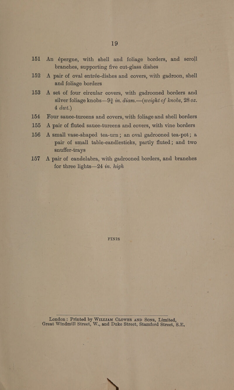 151 152 153 154 155 156 157 LS An épergne, with shell and foliage borders, and scroll branches, supporting five cut-glass dishes A pair of oval entrée-dishes and covers, with gadroon, shell and foliage borders A set of four circular covers, with gadrooned borders and silver foliage knobs—93 in. diam.—(werght of knobs, 28 oz. 4 dwt.) Four sauce-tureens and covers, with foliage and shell borders A pair of fluted sauce-tureens and covers, with vine borders A small vase-shaped tea-urn; an oval gadrooned tea-pot; a pair of small table-candlesticks, partly fluted; and two snuffer-trays . A pair of candelabra, with gadrooned borders, and branches for three lights—24 im. high FINIS  London : Printed by Winrzam Crowxs aNp Sons, Limited,
