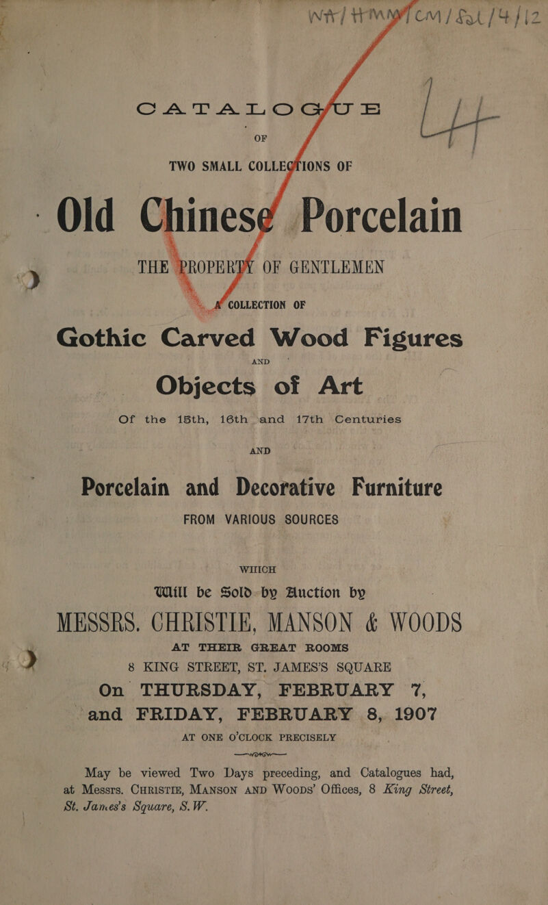     CATA L© OF  TWO SMALL COLLEGIONS OF Porcelain OF GENTLEMEN  A COLLECTION OF Gothic Carved Wood Figures Objects of Art Of the 15th, 16th and 17th Centuries AND Porcelain and Decorative Furniture FROM VARIOUS SOURCES WITICH Will be Sold. by Auction by MESSRS. CHRISTIE, MANSON &amp; WOODS AT THEIR GREAT ROOMS | &gt; | 8 KING STREET, ST. JAMESS SQUARE On THURSDAY, FEBRUARY 7, and FRIDAY, FEBRUARY 8, 1907 AT ONE O'CLOCK PRECISELY  May be viewed Two Days preceding, and Catalogues had, at Messrs. CHRISTIE, MANSON AND Woops’ Offices, 8 King Street, St. James's Square, S.W.