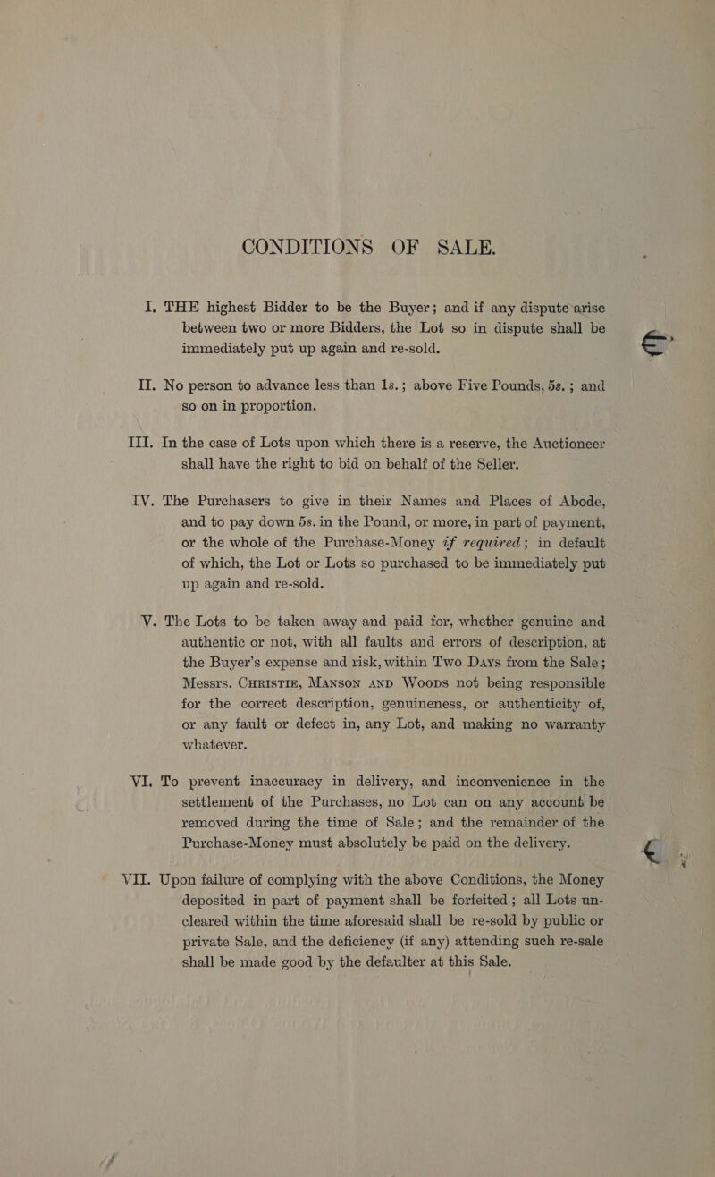 CONDITIONS OF SALE. I, THE highest Bidder to be the Buyer; and if any dispute arise between two or more Bidders, the Lot so in dispute shall be immediately put up again and re-sold. IT. No person to advance less than 1s.; above Five Pounds, 5s. ; and So on in proportion. III. In the case of Lots upon which there is a reserve, the Anctionesr shall have the right to bid on behalf of the Seller. IV. The Purchasers to give in their Names and Places of Abode, and to pay down ds. in the Pound, or more, in part of payment, or the whole of the Purchase-Money z~f required; in default of which, the Lot or Lots so purchased to be immediately put up again and re-sold. V. The Lots to be taken away and paid for, whether genuine and authentic or not, with all faults and errors of description, at the Buyer’s expense and risk, within Two Days from the Sale; Messrs. CHRISTIE, Manson AND Woops not being responsible for the correct description, genuineness, or authenticity of, or any fault or defect in, any Lot, and making no warranty whatever. VI. To prevent inaccuracy in delivery, and inconvenience in the settlement of the Purchases, no Lot can on any account be removed during the time of Sale; and the remainder of the Purchase-Money must absolutely be paid on the delivery. VII. Upon failure of complying with the above Conditions, the Money deposited in part of payment shall be forfeited ; all Lots un- cleared within the time aforesaid shall be re-sold by public or private Sale, and the deficiency (if any) attending such re-sale shall be made good by the defaulter at this Sale.