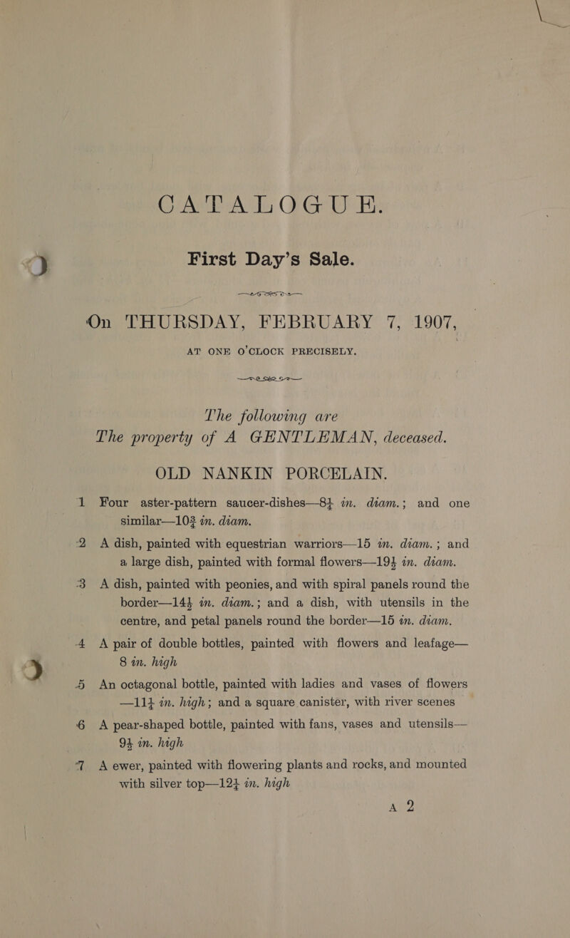 Calas OF Gi Hs First Day’s Sale. On THURSDAY, FEBRUARY 7, 1907, AT ONE O'CLOCK PRECISELY. | — Tre _ See. So The following are The property of A GHNTLEMAN, deceased. OLD NANKIN PORCELAIN. Four aster-pattern saucer-dishes—81 im. diam.; and one similar—103 in. diam. A dish, painted with equestrian warriors—15 in. diam.; and a large dish, painted with formal flowers—19} in. diam. A dish, painted with peonies, and with spiral panels round the border—144 im. diam.; and a dish, with utensils in the centre, and petal panels round the border—15 in. diam. A pair of double bottles, painted with flowers and leafage— 8 in. high An octagonal bottle, painted with ladies and vases of flowers —111 in. high; and a square canister, with river scenes — A pear-shaped bottle, painted with fans, vases and utensils— 94 in. high A ewer, painted with flowering plants and rocks, and mounted with silver top—124 m. high