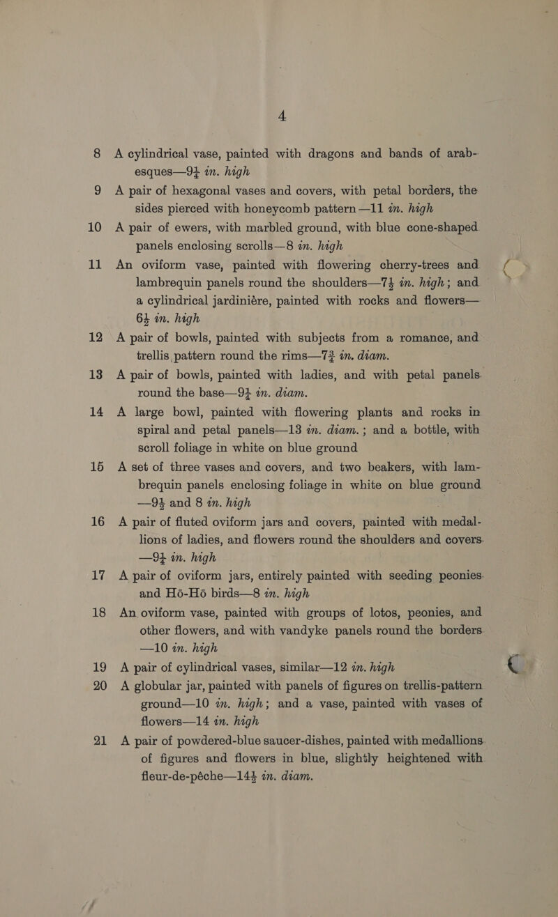 10 11 12 13 14 16 16 17 18 19 20 21 4 esques—94 in. high A pair of hexagonal vases and covers, with petal borders, the sides pierced with honeycomb pattern —11 in. high panels enclosing scrolls—8 an. high lambrequin panels round the shoulders—7$ im. high; and a cylindrical jardiniére, painted with rocks and flowers— 64 an. high A pair of bowls, painted with subjects from a romance, and trellis pattern round the rims—7# in. diam. round the base—94 in. diam. A large bowl, painted with flowering plants and rocks in spiral and petal panels—13 in. diam.; and a bottle, with scroll foliage in white on blue ground : A pair of fluted oviform jars and covers, painted with medal- —94 in. high and H6-H6 birds—8 zn. high An oviform vase, painted with groups of lotos, peonies, and other flowers, and with vandyke panels round the borders —10 in. high A pair of cylindrical vases, similar—12 in. high A globular jar, painted with panels of figures on trellis-pattern ground—10 wm. high; and a vase, painted with vases of flowers—14 in. high of figures and flowers in blue, slightly heightened with fleur-de-péche—144 in. diam. i ™