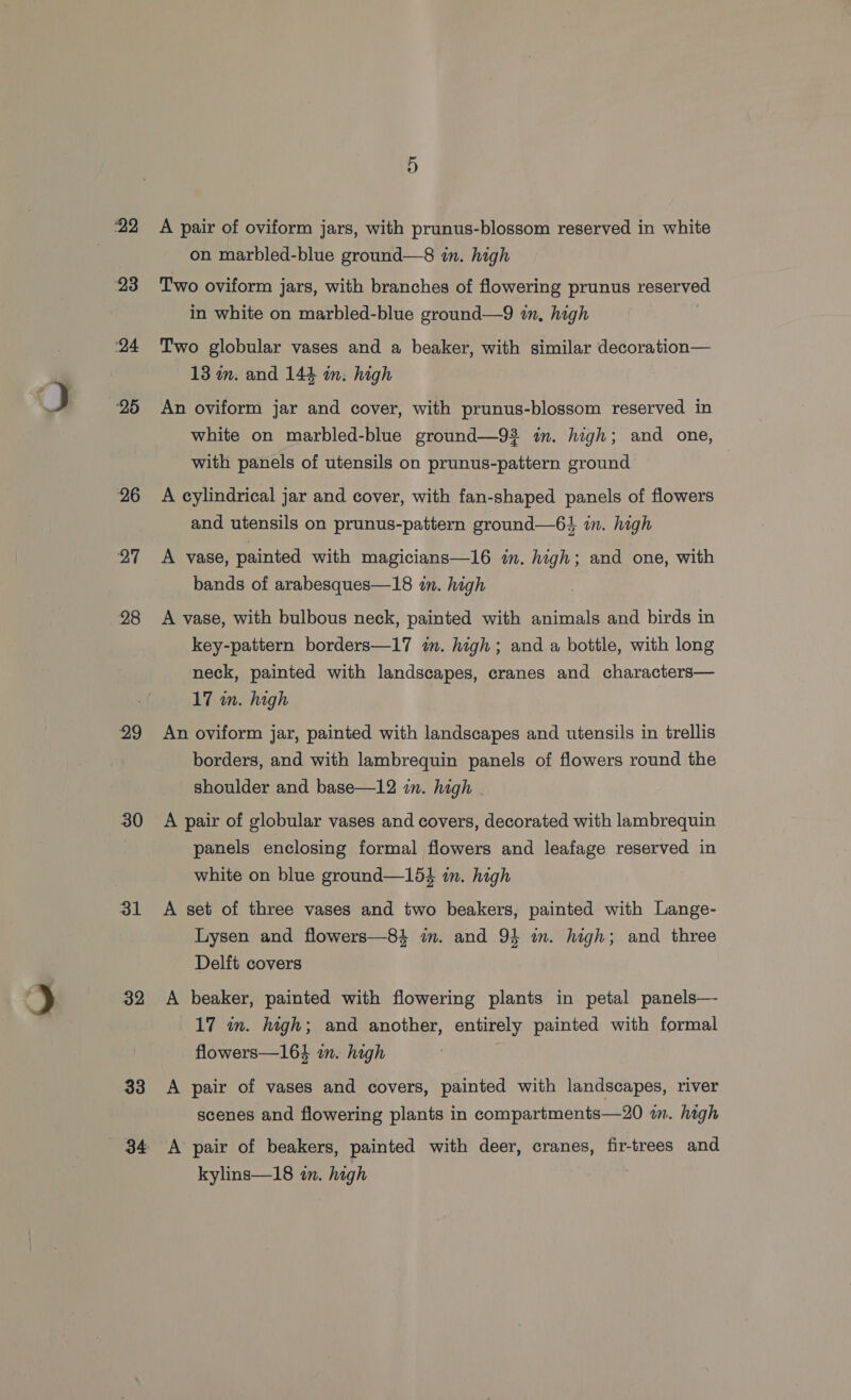 22 23 ‘24 25 26 27 28 29 30 31 32 33 34 A pair of oviform jars, with prunus-blossom reserved in white on marbled-blue ground—8 in. high Two oviform jars, with branches of flowering prunus reserved in white on marbled-blue ground—9 in, high Two globular vases and a beaker, with similar decoration— 13 m. and 144 in. high An oviform jar and cover, with prunus-blossom reserved in white on marbled-blue ground—92 im. high; and one, with panels of utensils on prunus-pattern ground A cylindrical jar and cover, with fan-shaped panels of flowers and utensils on prunus-pattern ground—6} im. high A vase, painted with magicians—16 in. high; and one, with bands of arabesques—18 in. high A vase, with bulbous neck, painted with animals and birds in key-pattern borders—17 in. high; and a bottle, with long neck, painted with landscapes, cranes and characters— 17 wn. high An oviform jar, painted with landscapes and utensils in trellis borders, and with lambrequin panels of flowers round the shoulder and base—12 in. high panels enclosing formal flowers and leafage reserved in white on blue ground—15} in. high A set of three vases and two beakers, painted with Lange- Lysen and flowers—84 in. and 934 in. high; and three Delft covers A beaker, painted with flowering plants in petal panels— 17 in. high; and another, entirely painted with formal flowers—164 in. high A pair of vases and covers, painted with landscapes, river scenes and flowering plants in compartments—20 im. high A pair of beakers, painted with deer, cranes, fir-trees and kylins—18 in. high
