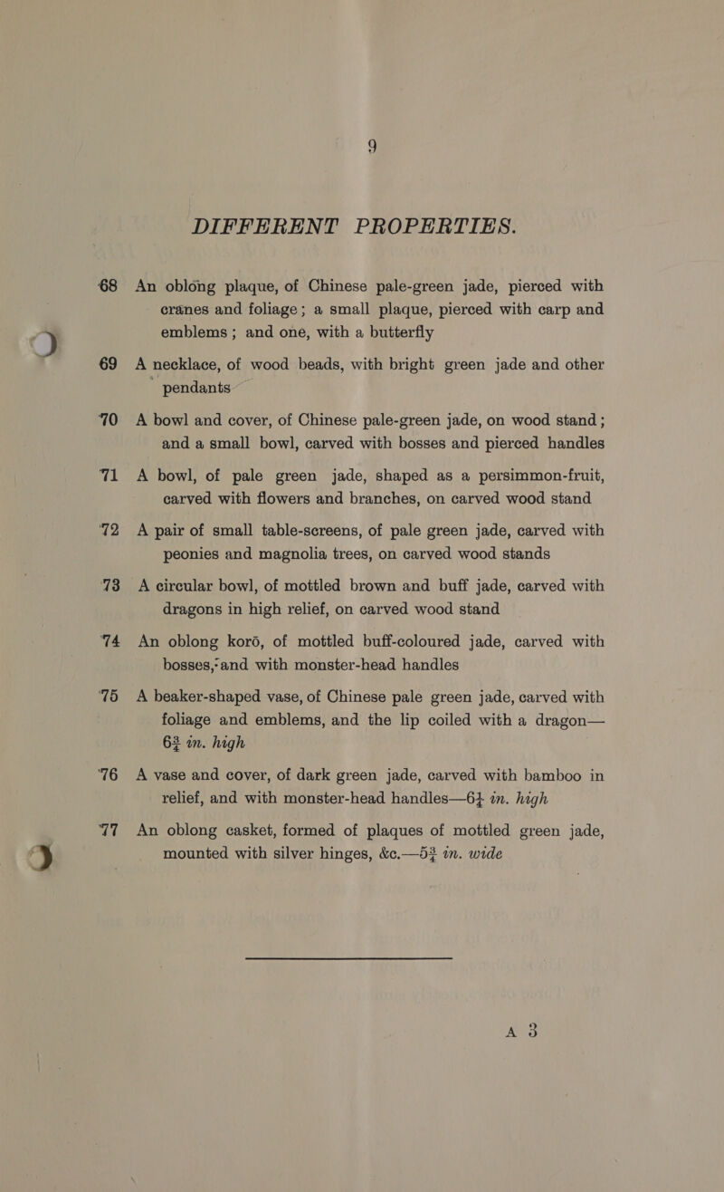 68 69 710 71 72 13 74 15 76 V7 DIFFERENT PROPERTIES. An oblong plaque, of Chinese pale-green jade, pierced with cranes and foliage; a small plaque, pierced with carp and emblems ; and one, with a butterfly A necklace, of wood beads, with bright green jade and other pendants ~~ A bowl and cover, of Chinese pale-green jade, on wood stand ; and a small bowl, carved with bosses and pierced handles A bowl, of pale green jade, shaped as a persimmon-fruit, carved with flowers and branches, on carved wood stand A pair of small table-screens, of pale green jade, carved with peonies and magnolia trees, on carved wood stands A circular bowl, of mottled brown and buff jade, carved with dragons in high relief, on carved wood stand An oblong koro, of mottled buff-coloured jade, carved with bosses,-and with monster-head handles A beaker-shaped vase, of Chinese pale green jade, carved with foliage and emblems, and the lip coiled with a dragon— 62 om. high A vase and cover, of dark green jade, carved with bamboo in relief, and with monster-head handles—6+ im. high An oblong casket, formed of plaques of mottled green jade, mounted with silver hinges, &amp;c.—d53 im. wide