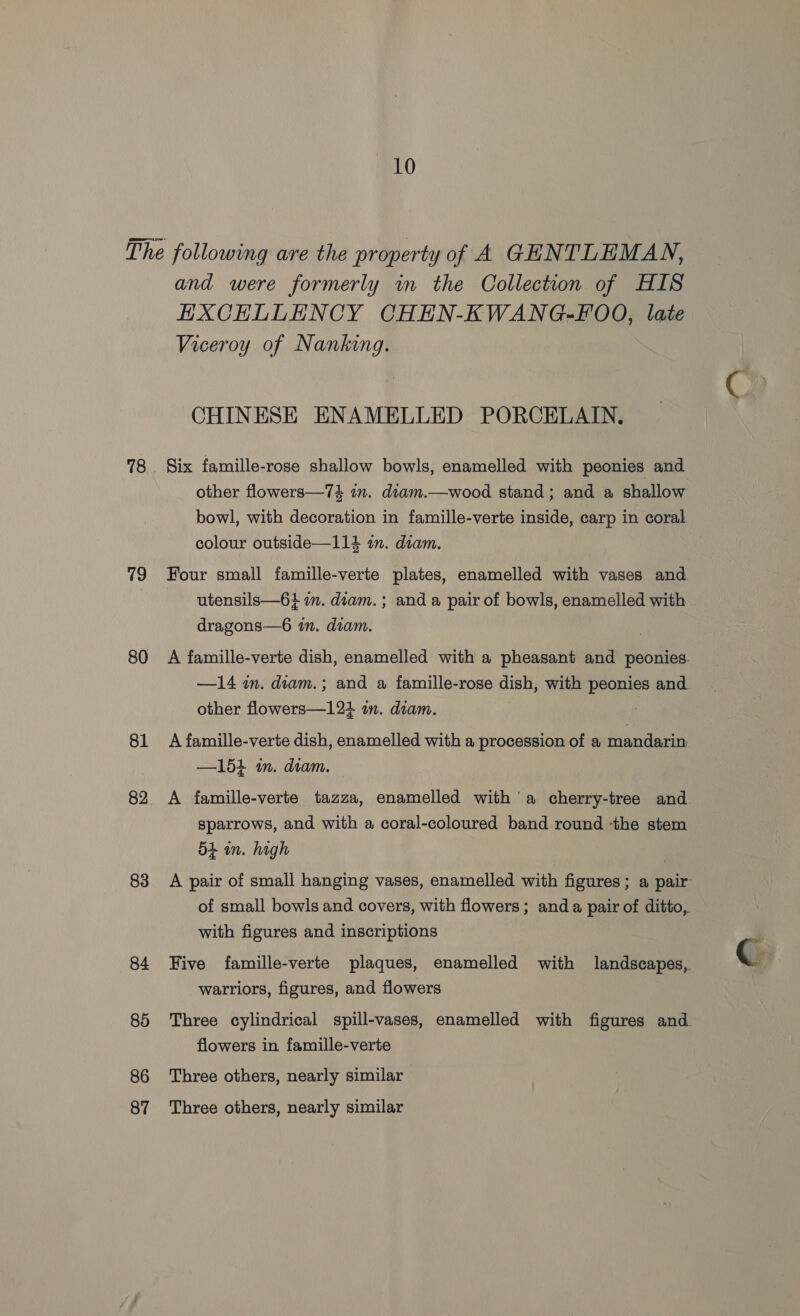 78 79 80 81 82 83 84 85 86 87 and were formerly in the Collection of HIS EHXCHLLENCY CHEN-KWANG-FOO, late Viceroy of Nanking. CHINESE ENAMELLED PORCELAIN. Six famille-rose shallow bowls, enamelled with peonies and other flowers—74 in. diam.—wood stand ; and a shallow bowl, with decoration in famille-verte inside, carp in coral colour outside—114 an. diam. Four small famille-verte plates, enamelled with vases and utensils—6} 1m. diam. ; and a pair of bowls, enamelled with dragons—6 an. diam. A famille-verte dish, enamelled with a pheasant and peonies. —14 in. diam.; and a famille-rose dish, with peonies and other flowers—121 im. diam. A famille-verte dish, enamelled with a procession of a mandarin —151 in. diam. A famille-verte tazza, enamelled with a cherry-tree and Sparrows, and with a coral-coloured band round -the stem 5 in. high A pair of small hanging vases, enamelled with figures; a pair of small bowls and covers, with flowers; anda pair of ditto, with figures and inscriptions Five famille-verte plaques, enamelled with landscapes, warriors, figures, and flowers Three cylindrical spill-vases, enamelled with figures and flowers in famille-verte Three others, nearly similar Three others, nearly similar