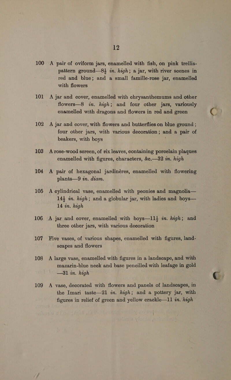 100 101 102 103 104 105 106 107 108 109 12 A pair of oviform jars, enamelled with fish, on pink trellis- pattern ground—8} im. high; a jar, with river scenes in red and blue; and a small famille-rose jar, enamelled with flowers A jar and cover, enamelled with chrysanthemums and other flowers—8 in. high; and four other jars, variously enamelled with dragons and flowers in red and green A jar and cover, with flowers and butterflies on blue ground ; four other jars, with various decoration; and a BE of beakers, with boys . A rose-wood screen, of six leaves, containing porcelain plaques enamelled with figures, characters, &amp;c.—32 in. high A pair of hexagonal jardinéres, enamelled with Hower plants—9 in. diam. A cylindrical vase, enamelled with peonies and magnolia— 143 im. high; and a globular jar, with ladies and Abe 14 in. high three other jars, with various decoration Five vases, of various shapes, enamelled with figures, land- scapes and flowers A large vase, enamelled with figures in a landscape, and with mazarin-blue neck and base pencilled with leafage in gold —31 in. high A vase, decorated with flowers and panels of landscapes, in the Imari taste—21 in. high; and a pottery jar, with figures in relief of green and yellow crackle—I11 in. high ¢