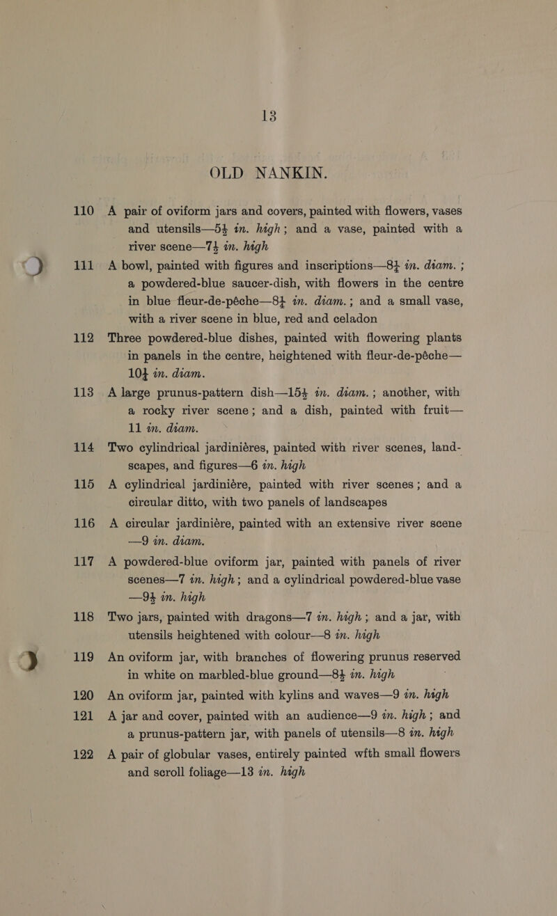 110 111 112 113 114 115 116 117 118 119 120 121 122 13 OLD NANKIN. A pair of oviform jars and covers, painted with flowers, vases and utensils—54 im. high; and a vase, painted with a river scene—74 in. high A bowl, painted with figures and inscriptions—8} im. diam. ; a powdered-blue saucer-dish, with flowers in the centre in blue fleur-de-péche—8+ in. diam.; and a small vase, with a river scene in blue, red and celadon Three powdered-blue dishes, painted with flowering plants in panels in the centre, heightened with fleur-de-péche— 104 in. diam. A large prunus-pattern dish—154 im. diam. ; another, with a rocky river scene; and a dish, painted with fruit— 11 in. diam. | Two cylindrical jardiniéres, painted with river scenes, land- scapes, and figures—6 in. high A cylindrical jardiniére, painted with river scenes; and a circular ditto, with two panels of landscapes A circular jardiniére, painted with an extensive river scene —9 m. diam. A powdered-blue oviform jar, painted with panels of river scenes—7 in. high; and a cylindrical powdered-blue vase —94 in. high Two jars, painted with dragons—7 im. high; and a jar, with utensils heightened with colour—8 in. high An oviform jar, with branches of flowering prunus reserved in white on marbled-blue ground—8$ in. high An oviform jar, painted with kylins and waves—9 in. high A jar and cover, painted with an audience—9 in. high ; and a prunus-pattern jar, with panels of utensils—8 in. high A pair of globular vases, entirely painted wfth small flowers and scroll foliage—13 on. high