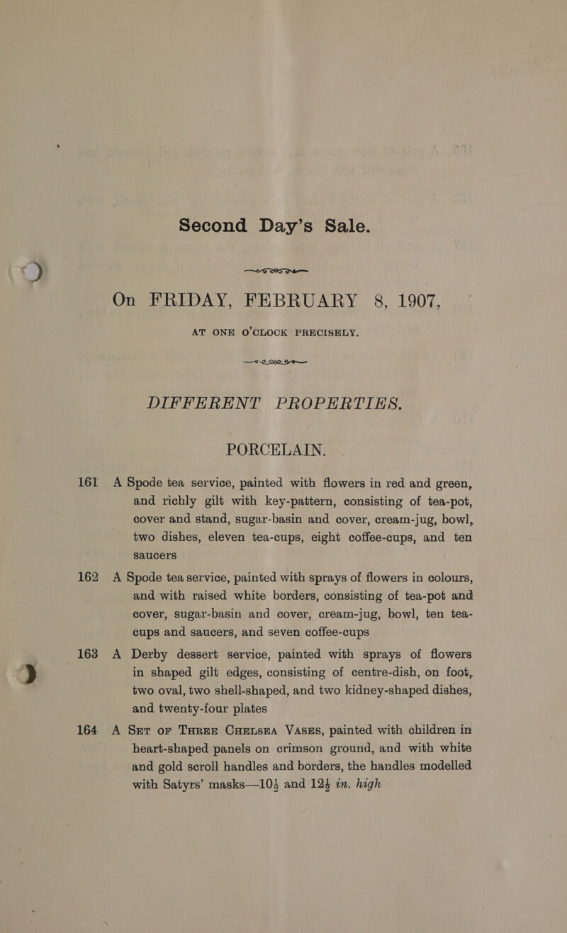 J 161 162 163 Second Day’s Sale.  On FRIDAY, FEBRUARY 8, 1907. AT ONE O'CLOCK PRECISELY.  DIFFERENT PROPERTIES. PORCELAIN. A Spode tea service, painted with flowers in red and green, and richly gilt with key-pattern, consisting of tea-pot, cover and stand, sugar-basin and cover, cream-jug, bowl, two dishes, eleven tea-cups, eight coffee-cups, and ten saucers A Spode tea service, painted with sprays of flowers in colours, and with raised white borders, consisting of tea-pot and cover, sugar-basin and cover, cream-jug, bowl, ten tea- cups and saucers, and seven coffee-cups A Derby dessert service, painted with sprays of flowers in shaped gilt edges, consisting of centre-dish, on foot, two oval, two shell-shaped, and two kidney-shaped dishes, and twenty-four plates A Ser or Taree Cueusea VASES, painted with children in heart-shaped panels on crimson ground, and with white and gold scroll handles and borders, the handles modelled with Satyrs’ masks—10} and 124 in. high