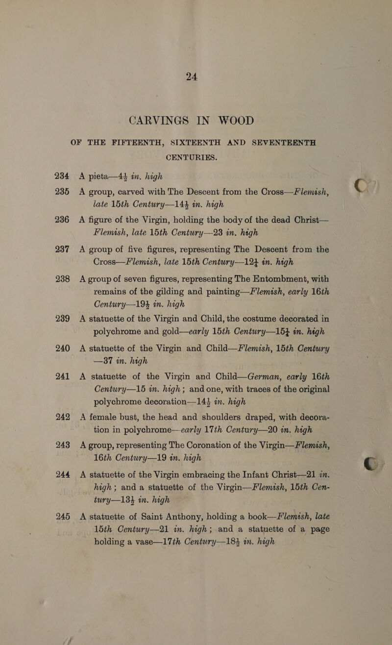 CARVINGS IN WOOD OF THE FIFTEENTH, SIXTEENTH AND SEVENTEENTH CENTURIES. 234 <A pieta—4é in. high 235 A group, carved with The Descent from the Cross—Flemish, late 15th Century—14é in. high 236 A figure of the Virgin, holding the body of the dead Christ— Flemish, late 15th Century—23 in. high : 937 A group of five figures, representing The Descent from the Cross—F'lemish, late 15th Century—124 in. high 238 <A groupof seven figures, representing The Entombment, with remains of the gilding and painting—Flemish, early 16th Century—19% in. high | | 239 A statuette of the Virgin and Child, the costume decorated in polychrome and gold—early 15th Centwry—1654 an. high 240 A statuette of the Virgin and Child—Flemish, 15th Century —37 in. high 3 241 A statuette of the Virgin and Child—German, early 16th Century—15 in. high; and one, with traces of the original polychrome decoration—144 in. high 242 <A female bust, the head and shoulders draped, with decora- tion in polychrome—early 17th Century—20 in. hagh 243 A group, representing The Coronation of the Virgin—Flemish, 16th Century—19 in. high 244 A statuette of the Virgin embracing the Infant Christ—21 2. high; and a statuette of the Virgin—Flemish, 15th Cen- —twry—138h in. high 245 A statuette of Saint Anthony, holding a book—Flemsh, late 15th Century—21 in. high; and a statuette of a page holding a vase—17th Century—184 m. high