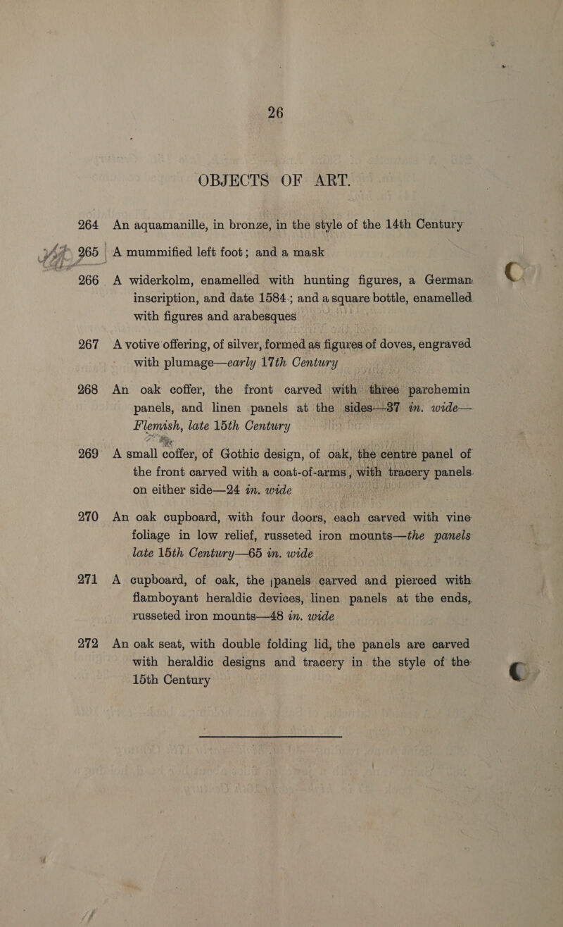 264 267 268 269 270 271 272 26 OBJECTS OF ART. An aquamanille, in bronze, in the style of the 14th Century A mummified left foot; and a mask with figures and arabesques A votive offering, of silver, formed as figures of doves, engraved An oak coffer, the front carved with three parchemin cain Ry An oak cupboard, with four doors, each carved with vine foliage in low relief, russeted iron mounts—the panels late 15th Century—6d in. wide A cupboard, of oak, the ;panels carved and pierced with flamboyant heraldic devices, linen panels at the ends,. russeted iron mounts—48 in. wide An oak seat, with double folding lid, the panels are carved with heraldic designs and tracery in the style of the 15th Century C