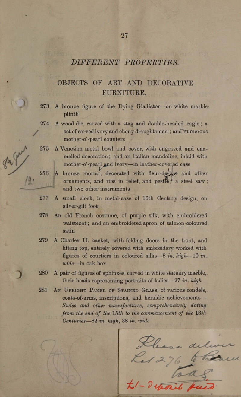DIFFERENT PROPERTIES. OBJECTS OF ART AND DECORATIVE FURNITURE. d 273, A bronze figure of the Dying Gladiator—on white marble- plinth 274 A wood die, carved with a stag and double-headed eagle; a f set of carved ivory and ebony draughtsmen ; and numerous. mother-o’-pearl counters 275 A Venetian metal bowl and cover, with engraved and ena- ( melled decoration ; and an Italian mandoline, inlaid with W/ _ mother-o ae ivory—in leather-covered case 276 A bronze mortar, decorated with teuraghhe and other: / De ; ornaments, and ribs in relief, and pestlé¢? a steel saw ; ere ng two other instruments 277 A small clock, in metal-case of 16th Century design, on silver-gilt foot _ 278 An old French costume, of purple silk, with embroidered waistcoat; and an embroidered apron, of salmon-coloured satin 279 A Charles II. casket, with folding doors in the front, and lifting top, entirely covered with embroidery worked with figures of courtiers in coloured silks—8 im. high—10 m.. wide—in oak box ) 280 A pair of figures of sphinxes, carved in white statuary marble, ; their heads representing portraits of ladies —27 wm. high 281 An Upricut Panet or StTaInep Guass, of various rondels,. coats-of-arms, inscriptions, and heraldic achievements — Swiss and other manufactures, conprehenswely dating from the end of the 15th to the commencement of the 18th Centuries—82 i. me 38 in. wide Plo a Be lier — a L é be oad 25 SS