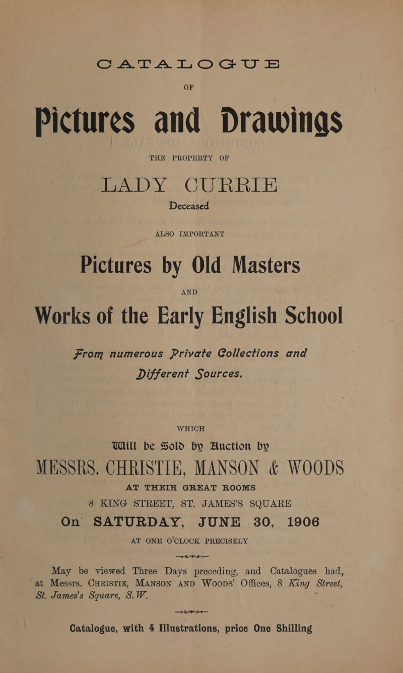 Soe) AN Ts Oca UE Pictures and Drawings THE PROPERTY OF LADY CURRIE Deceased ALSO IMPORTANT Pictures by Old Masters AND Works of the Early English School From numerous Private Gollections and Different Sources. WHICH Will be Sold by Auction by MESSRS. CHRISTIE, MANSON &amp; WOODS AT THEIR GREAT ROOMS 8 KING STREET, ST. JAMES’'S SQUARE On SATURDAY, JUNE 30, 1906 AT ONE O'CLOCK PRECISELY TOWN May be viewed Three Days preceding, and Catalogues had, at Messrs. CHRISTIE, MANSON AND Woops’ Offices, 8 King Street, St. James’s Square, S.W. —TOAYI—