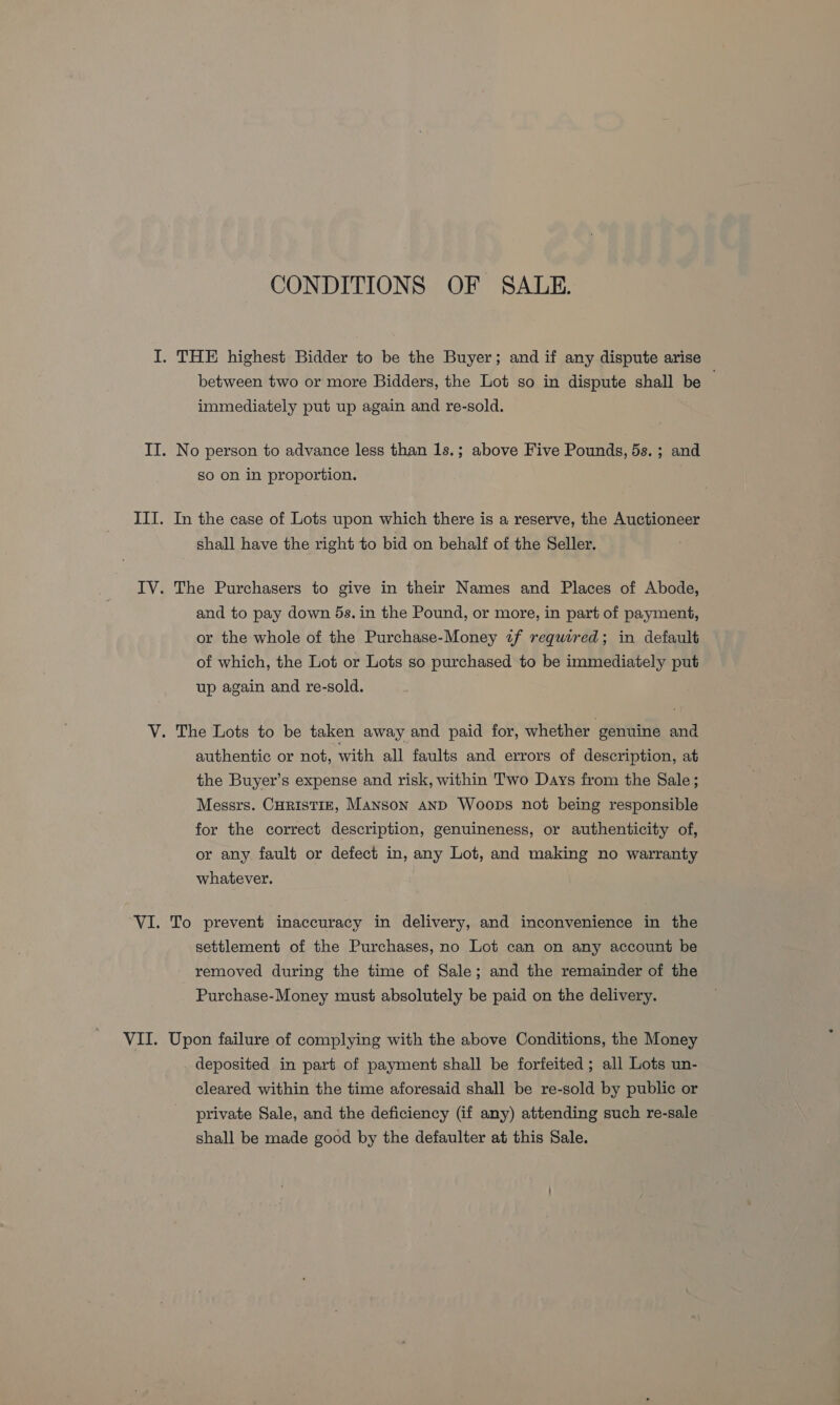 CONDITIONS OF SALE. I. THE highest Bidder to be the Buyer; and if any dispute arise between two or more Bidders, the Lot so in dispute shall be immediately put up again and re-sold. II. No person to advance less than 1s.; above Five Pounds, 5s. ; and So on in proportion. III. In the case of Lots upon which there is a reserve, the Auctioneer shall have the right to bid on behalf of the Seller. IV. The Purchasers to give in their Names and Places of Abode, and to pay down 5s. in the Pound, or more, in part of payment, or the whole of the Purchase-Money wf required; in default of which, the Lot or Lots so purchased to be immediately put up again and re-sold. V. The Lots to be taken away and paid for, whether genuine and authentic or not, with all faults and errors of description, at the Buyer’s expense and risk, within Two Days from the Sale; Messrs. CuristiE, Manson AND Woops not being responsible for the correct description, genuineness, or authenticity of, or any fault or defect in, any Lot, and making no warranty whatever. VI. To prevent inaccuracy in delivery, and inconvenience in the settlement of the Purchases, no Lot can on any account be removed during the time of Sale; and the remainder of the Purchase-Money must absolutely be paid on the delivery. VII. Upon failure of complying with the above Conditions, the Money _ deposited in part of payment shall be forfeited; all Lots un- cleared within the time aforesaid shall be re-sold by public or private Sale, and the deficiency (if any) attending such re-sale shall be made good by the defaulter at this Sale.