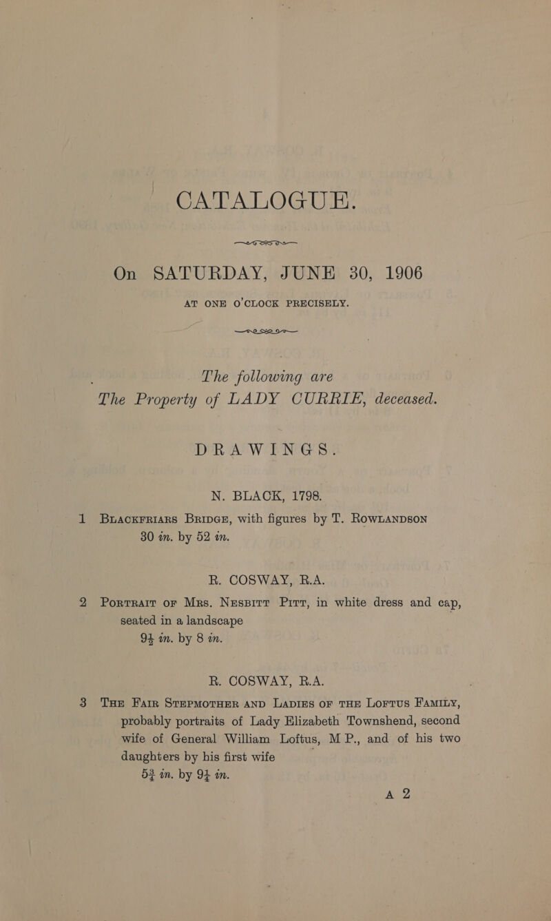 CATALOGUE.  On SATURDAY, JUNE 30, 1906 AT ONE O'CLOCK PRECISELY. —— tS The following are The Property of LADY CURRIE, deceased. DRAW ENG Ss N. BLACK CI798; BuaCcKFRIARS BripGe, with figures by T. RowLanpson 30 in. by 52 an. R. COSWAY, R.A. Portrait or Mrs. Nessirt Pirr, in white dress and cap, seated in a landscape 94 an. by 8 tn. R. COSWAY, R.A. THe Harr STEPMOTHER AND LADIES OF THE LoFTus FAMILY, probably portraits of Lady Elizabeth Townshend, second wife of General William Loftus, MP., and of his two daughters by his first wife . 53 in. by OE an. Iie