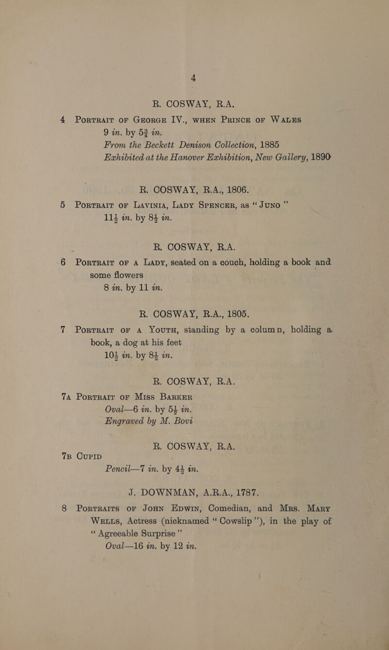 R. COSWAY, R.A. 4 Portrait oF GEorGE IV., wHEN Prince oF WALES 9 in. by 53 a. From the Beckett Denison Collection, 1885 Exhibited at the Hanover Exhibition, New Gailery, 1890 R. COSWAY, RB.A., 1806. 5 Portrait oF Lavinia, Lapy SpENcER, as “JUNO ” ; Bo, 114 wm. by 84 an. R. COSWAY, B.A. 6 Portrait oF a Lapy, seated on a couch, holding a book and some flowers 8 in. by 11 m. R. COSWAY, R.A., 1805. 7 Portrait oF A Yours, standing by a column, holding a book, a dog at his feet 103 am. by 84 in. R. COSWAY, B.A. 7A Portrait oF Miss BARKER Oval—6 in. by 54 wn. Engraved by M. Bovi R. COSWAY, R.A. 7B CuPID Pencil—7 in. by 44 tn. J. DOWNMAN, A.RB.A., 1787. 8 PortTRAITS oF JOHN Epwin, Comedian, and Mrs. Mary We ts, Actress (nicknamed “ Cowslip’’), in the play of ‘“‘ Aoreeable Surprise ”’
