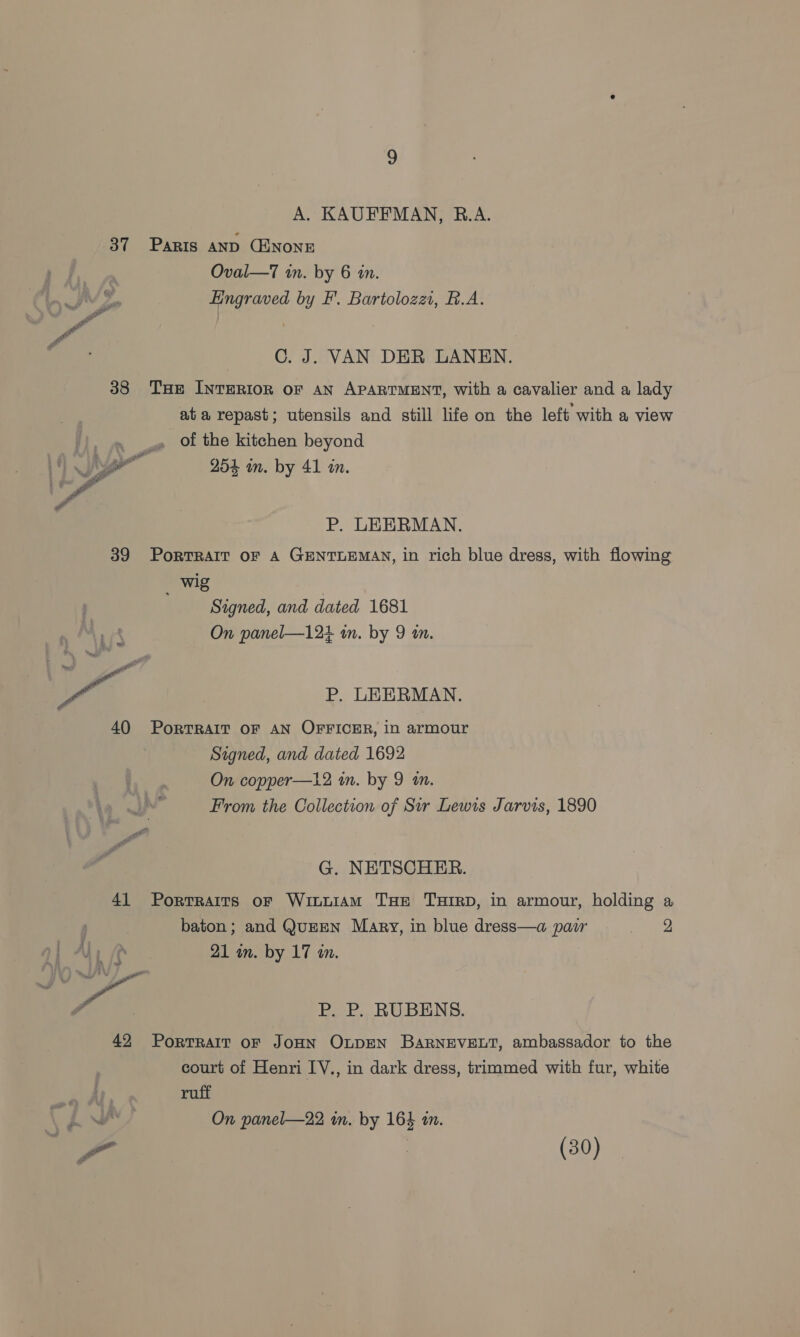 A. KAUFFMAN, R.A. 37 Paris AnD CHNONE Oval—7 in. by 6 in. Engraved by F’. Bartolozz, B.A. C. J. VAN DER LANEN. 38 THe INTERIOR oF AN APARTMENT, with a cavalier and a lady at a repast; utensils and still life on the left with a view , of the kitchen beyond 254 in. by 41 a.  P. LEERMAN. 39 PorRTRAIT OF A GENTLEMAN, in rich blue dress, with flowing wig Signed, and dated 1681 On panel—12+ in. by 9 m. ee P. LEERMAN. 40 PorTRAIT OF AN OFFICER, in armour Signed, and dated 1692 On copper—12 in. by 9 an. From the Collection of Sir Lewis Jarvis, 1890 G. NETSCHER. 41 Portraits of Wituiam THe THIRD, in armour, holding a baton; and QunEN Mary, in blue dress—a pair eee 21 in. by 17 am. ‘gg P. P. RUBENS. 42 PorrTralt oF JOHN OLDEN BARNEVELT, ambassador to the court of Henri IV., in dark dress, trimmed with fur, white ruff On panel—22 in. by 164 in. - : (30)