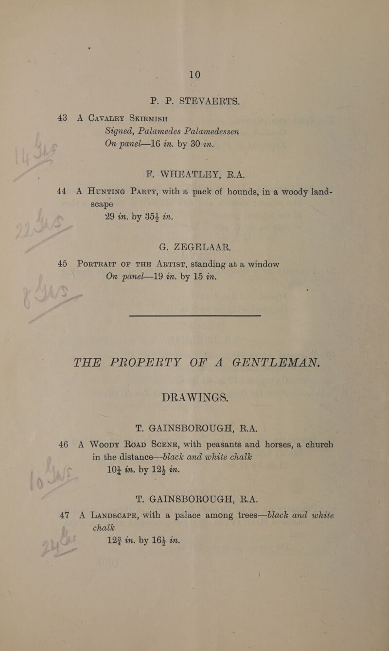 P. P. STEVAERTS. 43 A CAVALRY SKIRMISH Signed, Palamedes Palamedessen On panel—16 an. by 30 in. F. WHEATLEY, R.A. 44 A Huntine Party, with a pack of hounds, in a woody land- scape 29 in. by 354 a. G. ZEGELAAR. 45 PORTRAIT OF THE ARTIST, Standing at a window On panel—19 in. by 15 in. THE PROPERTY OF A GENTLEMAN. DRAWINGS. T. GAINSBOROUGH, B.A. 46 A Woopy Roap ScENE, with peasants and horses, a church in the distance—black and white chalk 104 im. by 124 am. T. GAINSBOROUGH, B.A. 47 A Lanpscaps, with a palace among trees—black and white chalk 123 wm. by 164 m.