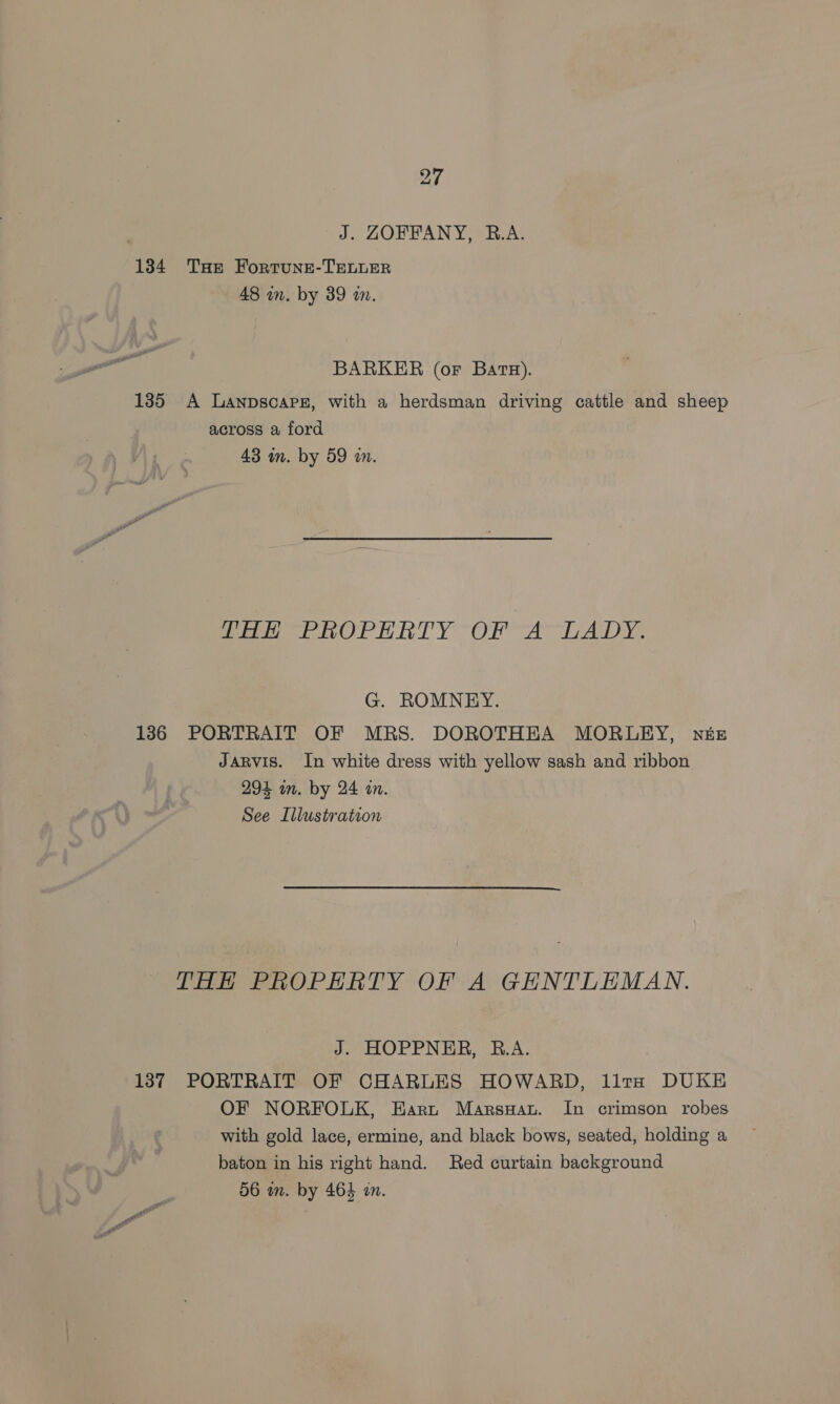 J. ZOFFANY, R.A. 1384 THe FortungeE-TELLER 48 wn. by 39 i. BARKER (or Bats). 135 A Lanpsoapz, with a herdsman driving cattle and sheep across a ford 43 mm. by 59 m. tae PROPERTY OF AYLADY. G. ROMNEY. 136 PORTRAIT OF MRS. DOROTHEA MORLEY, née JARVIS. In white dress with yellow sash and ribbon 294 in. by 24 in. See Illustration THH PROPERTY OF A GENTLEMAN. J. HOPPNER, R.A. 137 PORTRAIT OF CHARLES HOWARD, llta DUKE OF NORFOLK, Eart MarsuHau. In crimson robes with gold lace, ermine, and black bows, seated, holding a baton in his right hand. Red curtain background 56 wm. by 464 i.
