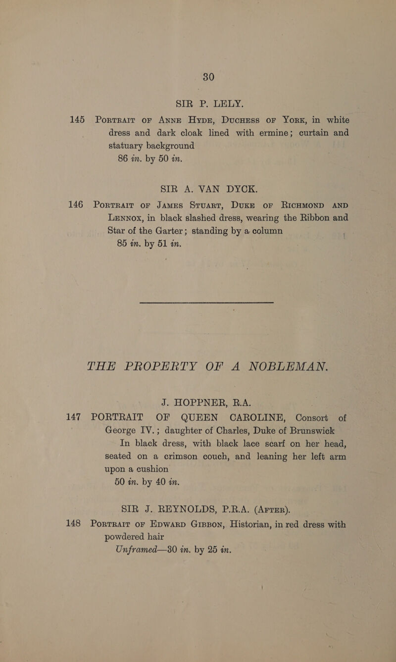 SIR P. LELY. 145 Porrrait or ANNE Hypr, DucHrss or York, in white dress and dark cloak lined with ermine; curtain and statuary background 86 in. by 50 in. SIR A. VAN DYCK. 146 Portrait or JAmEs Stuart, Duke or RICHMOND AND Lennox, in black slashed dress, wearing the Ribbon and Star of the Garter; standing by a column 85 an. by 51 in. THE PROPERTY OF A NOBLEMAN. J. HOPPNER, B.A. x 147 PORTRAIT OF QUEEN CAROLINE, Consort of George IV.; daughter of Charles, Duke of Brunswick In black dress, with black lace scarf on her head, seated on a crimson couch, and leaning her left arm upon a cushion 50 in. by 40 a. SIR J. REYNOLDS, P.R.A. (Arvsr). 148 Portrait or Epwarp Gipson, Historian, in red dress with powdered hair Unframed—s0 in. by 25 an.