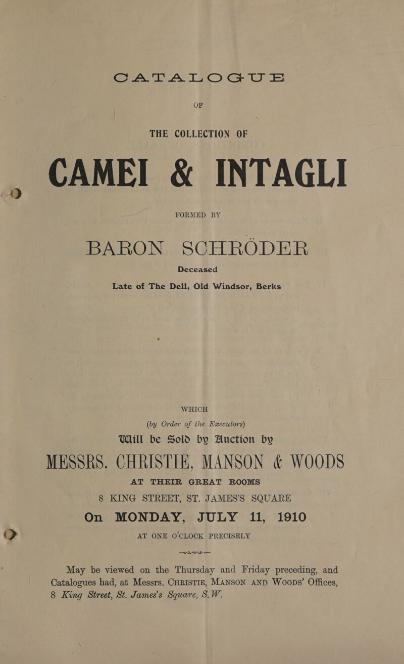 eee AY TTC) Ge UE OF THE COLLECTION OF — CAMEI &amp; INTAGLI FORMED BY BARON SCHRODER Deceased Late of The Dell, Old Windsor, Berks WHICH (by Order of the Executors) Uill be Sold by Auction by MESSRS. CHRISTIE, MANSON &amp; WOODS AT THEIR GREAT ROOMS 8 KING STREET, ST. JAMES’S SQUARE On MONDAY, JULY 11, 1910 &gt; AT ONE O'CLOCK PRECISELY May be viewed on the Thursday and Friday preceding, and - Catalogues had, at Messrs. CHRISTIE, MANSON AND Woops’ Offices, 8 King Street, St. James's Square, S.W.