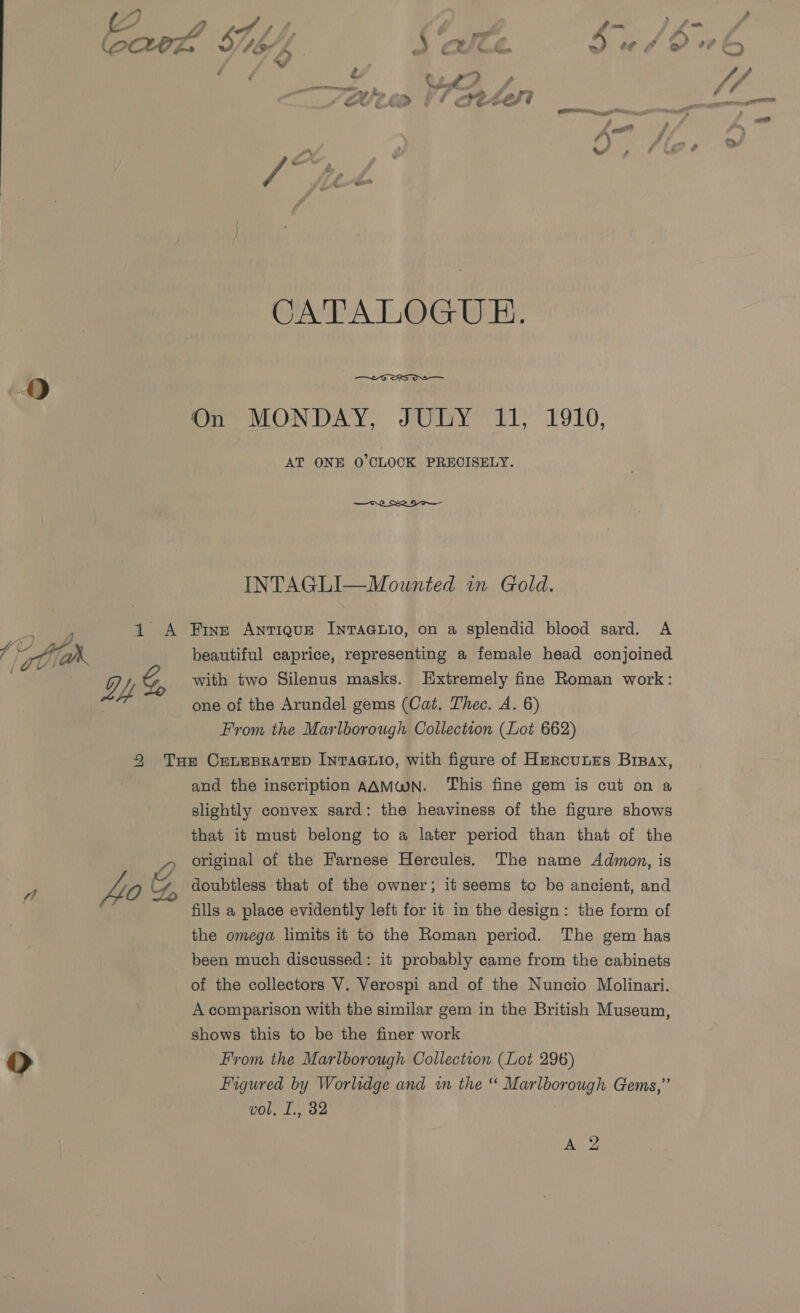 [S54 | : ~ ‘1 yA —m _ 4 Se , ree a (poCHrz te! Ji £ ) CEs he e¢ &gt; 'w ‘ : é ; , ye oaetey Fe 4 ? iy 2 \ se * Been il aetey _ ad — # a .- &lt; CATALOGUE.  On MONDAY, JULY 11, 1910, AT ONE 0°CLOCK PRECISELY. —ch Se UNTA CII“ Mounteditn, Gold. ; 1 A Five Antique Intaatio, on a splendid blood sard. A ik beautiful caprice, representing a female head conjoined pS Gg Yy G, with two Silenus masks. Extremely fine Roman work: one of the Arundel gems (Cat. Thec. A. 6) From the Marlborough Collection (Lot 662) 2 Tse CELEBRATED InNTAGLIO, with figure of HerRcuLES Brpax, and the inscription AAMWN. This fine gem is cut on a slightly convex sard: the heaviness of the figure shows that it must belong to a later period than that of the , original of the Farnese Hercules. The name Admon, is 40 &amp; doubtless that of the owner; it seems to be ancient, and fills a place evidently left for it in the design: the form of the omega limits it to the Roman period. The gem has been much discussed: it probably came from the cabinets of the collectors V. Verospi and of the Nuncio Molinari. A comparison with the similar gem in the British Museum, shows this to be the finer work OD From the Marlborough Collection (Lot 296) Figured by Worlidge and in the “ Marlborough Gems,” vol, I., 32