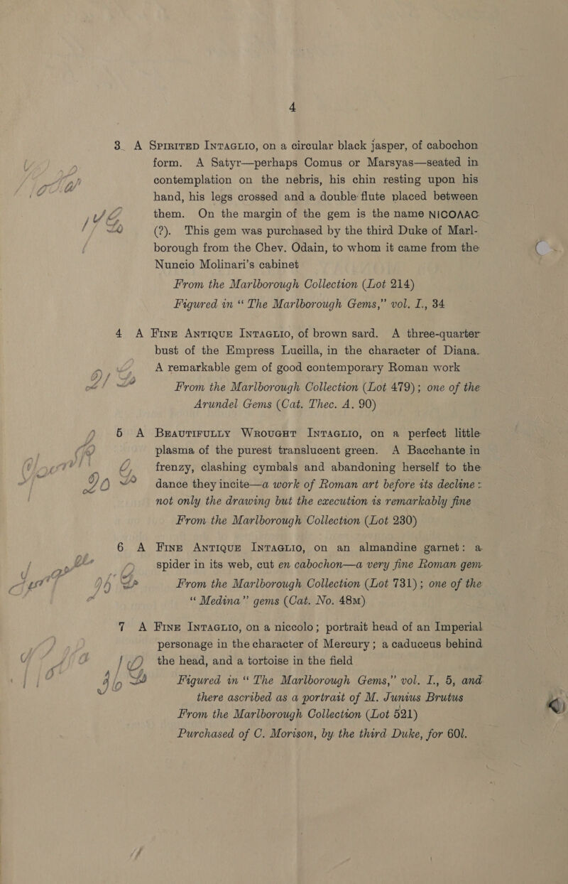contemplation on the nebris, his chin resting upon his hand, his legs crossed and a double flute placed between them. On the margin of the gem is the name NICOAAG. (?). This gem was purchased by the third Duke of Marl- borough from the Chey. Odain, to whom it came from the Nuncio Molinari’s cabinet From the Marlborough Collection (Lot 214) Figured in “* The Marlborough Gems,” vol. I., 34 Fine Antique Invaauio, of brown sard. A three-quarter bust of the Empress Lucilla, in the character of Diana. A remarkable gem of good contemporary Roman work From the Marlborough Collection (Lot 479); one of the Arundel Gems (Cat. Thec. A. 90) Bravutirutty Wrovueut Inracyuio, on a perfect little plasma of the purest translucent green. A Bacchante in frenzy, clashing cymbals and abandoning herself to the dance they incite—a work of Roman art before tts decline = not only the drawing but the execution 1s remarkably fine From the Marlborough Collection (Lot 230) Fine ANTIQUE INTAaGLIO, on an almandine garnet: a spider in its web, cut en cabochon—a very fine oman gem From the Marlborough Collection (Lot 731); one of the ‘“‘ Medina” gems (Cat. No. 48m) personage in the character of Mercury; a caduceus behind the head, and a tortoise in the field Figured in“ The Marlborough Gems,” vol. I., 5, and there ascribed as a portratt of M. Junius Brutus From the Marlborough Collection (Lot 521) Purchased of C. Morison, by the third Duke, for 601.