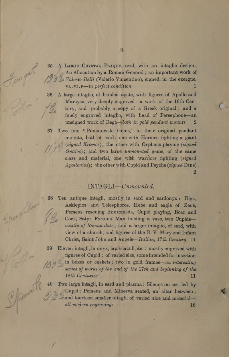 35 A Laree Crystat Prague, oval, with an intaglio design: _ » An Allocution by a Roman General; an important work of /, 9% ““s Valerio Belli (Valerio Vincentino), signed, in the exergue, : VA.VI.F—in perfect condition 1 36 A large intaglio, of banded agate, with figures of Apollo and . Marsyas, very deeply engraved—a work of the 16th Cen- VG tury, and probably a copy of a Greek original; and a C . i finely engraved intaglio, with head of Persephone—an : unsigned work of Rega—both i gold pendant mounts 2 37 Two fine “ Poniatowski Gems,” in their original pendant mounts, both of sard: one with Hermes fighting a giant Ait - (signed Kromos); the other with Orpheus playing (signed &amp; Gnatos); and two large unmounted gems, of the same class and material, one with warriors fighting (signed Apollonios); the other with Cupid and Psyche (szgned Dims) . 2 INTAGLI—Unmounted. 38 Ten antique intagli, mostly in sard and sardonyx: Biga, Asklepios and Telesphoros, Hebe and eagle of Zeus, (7 7 Perseus rescuing Andromeda, Cupid playing, Boar and y “4 Cock, Satyr, Fortuna, Man holding a vase, two Cupids— at! mostly of Roman date; and a larger intaglio, of sard, with view of a church, and figures of the B. V. Mary and Infant Christ, Saint John and Angels—Italian, 17th Century 11 39 Hleven intagli, in onyx, lapis-lazuli, &amp;c.: mostly engraved with figures of Cupid ; of varied size, some intended for insertion Sh » ©,,in boxes or caskets; two in gold frames—an interesting “© series of works of the end of the 17th and beginning of the ‘ 18th Centuries 11 40 ‘Two large intagli, in sard and plasma: Silenos on ass, led by + ¢, Cupid; Perseus and Minerva seated, an altar between ; q) vy. Wand fourteen smaller intagli, of varied size and material—