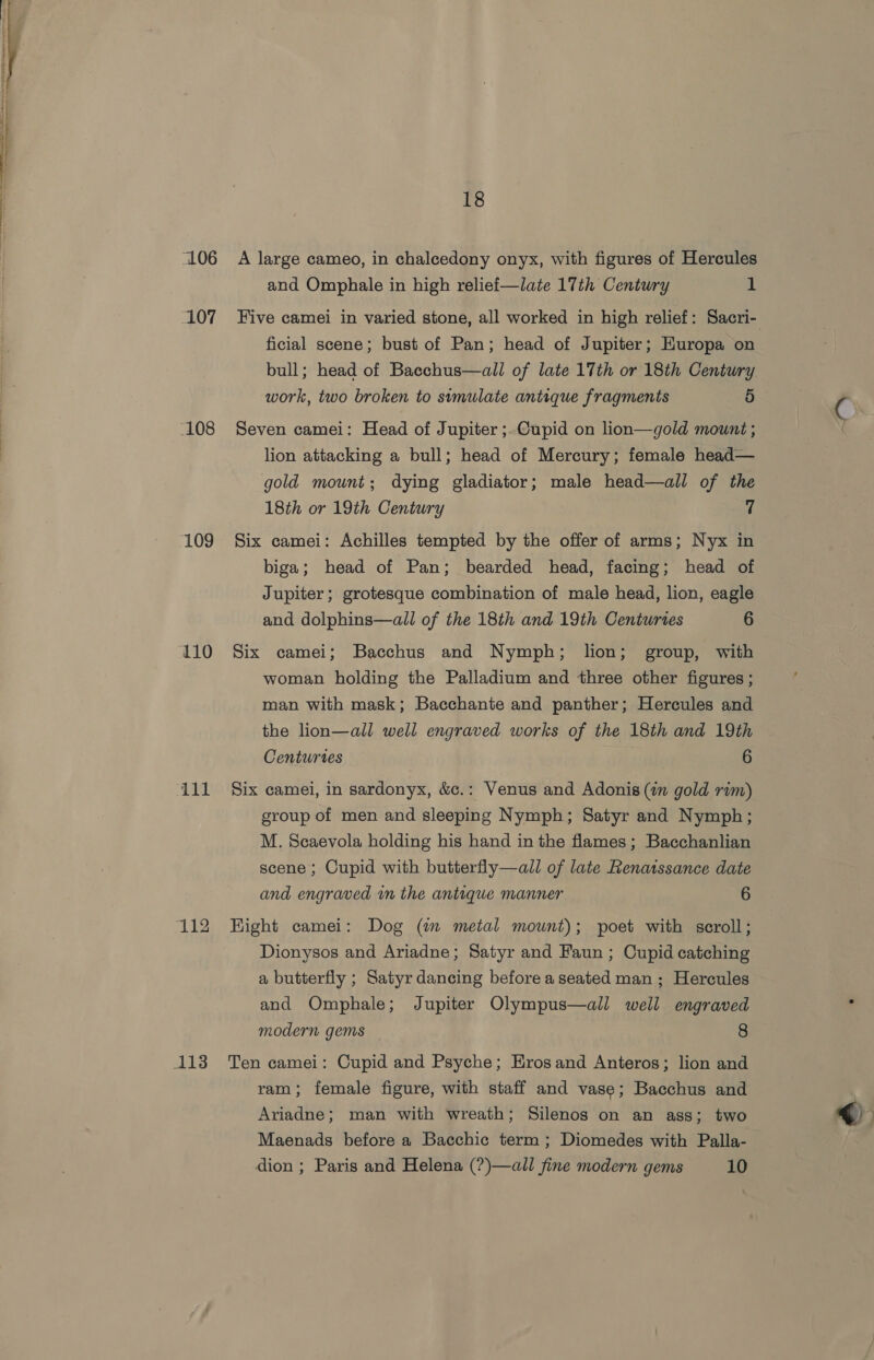 L06 107 -108 109 110 111 113 18 A large cameo, in chalcedony onyx, with figures of Hercules and Omphale in high relief—late 17th Century 1 ficial scene; bust of Pan; head of Jupiter; Europa on bull; head of Bacchus—all of late 17th or 18th Century work, two broken to simulate antique fragments 5 Seven camei: Head of Jupiter ;.Cupid on lion—gold mount ; lion attacking a bull; head of Mercury; female head— gold mount; dying gladiator; male head—all of the 18th or 19th Century 7 Six camei: Achilles tempted by the offer of arms; Nyx in biga; head of Pan; bearded head, facing; head of Jupiter; grotesque combination of male head, lion, eagle and dolphins—all of the 18th and 19th Centuries 6 Six camei; Bacchus and Nymph; lion; group, with woman holding the Palladium and three other figures ; man with mask; Bacchante and panther; Hercules and the lion—all well engraved works of the 18th and 19th Centuries 6 Six camei, in sardonyx, &amp;c.: Venus and Adonis (in gold rim) group of men and sleeping Nymph; Satyr and Nymph; M. Scaevola holding his hand in the flames; Bacchanlian scene; Cupid with butterfly—all of late Renatssance date and engraved im the antique manner 6 Hight camei: Dog (wm metal mount); poet with scroll; Dionysos and Ariadne; Satyr and Faun ; Cupid catching a butterfly ; Satyr dancing before a seated man ; Hercules and Omphale; Jupiter Olympus—all well engraved modern gems 8 Ten camei: Cupid and Psyche; Erosand Anteros; lion and ram; female figure, with staff and vase; Bacchus and Ariadne; man with wreath; Silenos on an ass; two Maenads before a Bacchic term ; Diomedes with Palla-