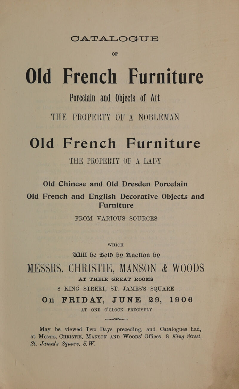 CATALOGU OF Old French Furniture Porcelain and Objects of Art THE PROPERTY OF A NOBLEMAN Old French Furniture THE PROPERTY OF A LADY Old Chinese and Old Dresden Porcelain Old French and English Decorative Objects and Furniture FROM VARIOUS SOURCES WHICH Will be Sold by Auction by MESSRS. CHRISTIE, MANSON &amp; WOODS AT THEIR GREAT ROOMS 8 KING STREET, ST. JAMES’'S SQUARE On FRIDAY, JUNE 29, 1906 AT ONE O'CLOCK PRECISELY —VOrenr— May be viewed Two Days preceding, and Catalogues had, at Messrs. CHRISTIE, MANSON AND Woops’ Offices, 8 King Street, St. James's Square, S.W.