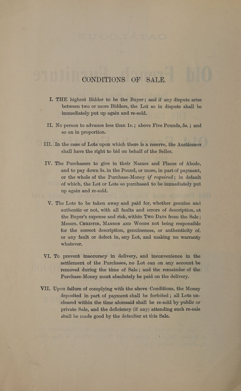 CONDITIONS OF SALE. I. THE highest Bidder to be the Buyer; and if any dispute arise between two or more Bidders, the Lot so in dispute shall be immediately put up again and re-sold. IT. No person to advance less than 1s.; above Five Pounds, 5s. ; and So on in proportion. III. In the case of Lots upon which there is a reserve, the Auctioneer shall have the right to bid on behalf of the Seller. IV. The Purchasers to give in their Names and Places of Abode, and to pay down 5s. in the Pound, or more, in part of payment, or the whole of the Purchase-Money 2f required; in default of which, the Lot or Lots so purchased to be immediately put up again and re-sold. V. The Lots to be taken away and paid for, whether genuine and authentic or not, with all faults and errors of description, at the Buyer’s expense and risk, within Two Days from the Sale; Messrs. CHRISTIE, MANson AND Woops not being responsible for the correct description, genuineness, or authenticity of, or any fault or defect in, any Lot, and making no warranty whatever. VI. To prevent inaccuracy in delivery, and inconvenience in the settlement of the Purchases, no Lot can on any account be removed during the time of Sale; and the remainder of the Purchase-Money must absolutely be paid on the delivery. VII. Upon failure of complying with the above Conditions, the Money deposited in part of payment shall be forfeited ; all Lots un- cleared within the time aforesaid shall be re-sold by public or private Sale, and the deficiency (if any) attending such re-sale shall be made good by the defaulter at this Sale.