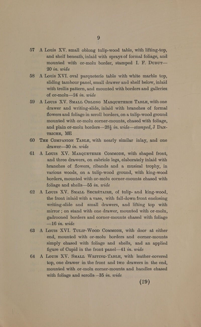 o7 58 59 60 61 62 63 64 9 A Louis XY. small oblong tulip-wood table, with lifting-top, and shelf beneath, inlaid with sprays of formal foliage, and mounted with or-molu border, stamped I. F. Dusur— 20 in. wide A Louis XVI. oval parqueterie table with white marble top, sliding tambour panel, small drawer and shelf below, inlaid with trellis pattern, and mounted with borders and galleries of or-molu—24 in. wide A Louis XY. SmaLt Ostona MARQUETERIE TABLE, with one drawer and writing-slide, inlaid with branches of formal flowers and foliage in scroll borders, on a tulip-wood ground mounted with or-molu corner-mounts, chased with foliage, and plain or-molu borders—284 in. wide—stamped, J Dan- TRICHE, ME | THE Companion TaBLe, with nearly similar inlay, and one drawer—30 in. wide A Lovis XV. Marqueteriz Commopez, with shaped front, and three drawers, on cabriole legs, elaborately inlaid with branches of flowers, ribands and a musical trophy, in various woods, on a tulip-wood ground, with king-wood borders, mounted with or-molu corner-mounts chased with foliage and shells—55 in. wide A Louis XV. Smauu Secrerarre, of tulip- and king-wood, the front inlaid with a vase, with fall-down front enclosing writing-slide and small drawers, and lifting top with mirror ; on stand with one drawer, mounted with or-molu, gadrooned borders and corner-mounts chased with foliage —16 in. wide A Louis XVI. Tunre-Woop Commons, with door at either end, mounted with or-molu borders and corner-mounts simply chased with foliage and shells, and an applied figure of Cupid in the front panel—41 in. wide A Louis XV. Smant Writine-lasue, with leather-covered top, one drawer in the front and two drawers in the end, mounted with or-molu corner-mounts and handles chased with foliage and scrolls-—35 in. wide