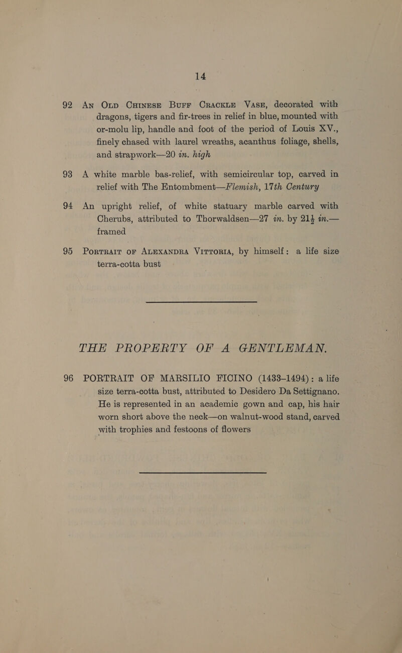 92 An Oxnp Cutnesze Burr CrackLE Vase, decorated with dragons, tigers and fir-trees in relief in blue, mounted with or-molu lip, handle and foot of the period of Louis XV., finely chased with laurel wreaths, acanthus foliage, shells, and strapwork—20 in. high 93 A white marble bas-relief, with semicircular top, carved in relief with The Entombment—Flemish, 17th Century 94 An upright relief, of white statuary marble carved with Cherubs, attributed to Thorwaldsen—27 in. by 214 in.— framed 95 Portrait or ALEXANDRA VITTORIA, by himself: a life size terra-cotta bust THH PROPERTY OF A GENTLEMAN. 96 PORTRAIT OF MARSILIO FICINO (1433-1494): a life size terra-cotta bust, attributed to Desidero Da Settignano. He is represented in an academic gown and cap, his hair worn short above the neck—on walnut-wood stand, carved with trophies and festoons of flowers