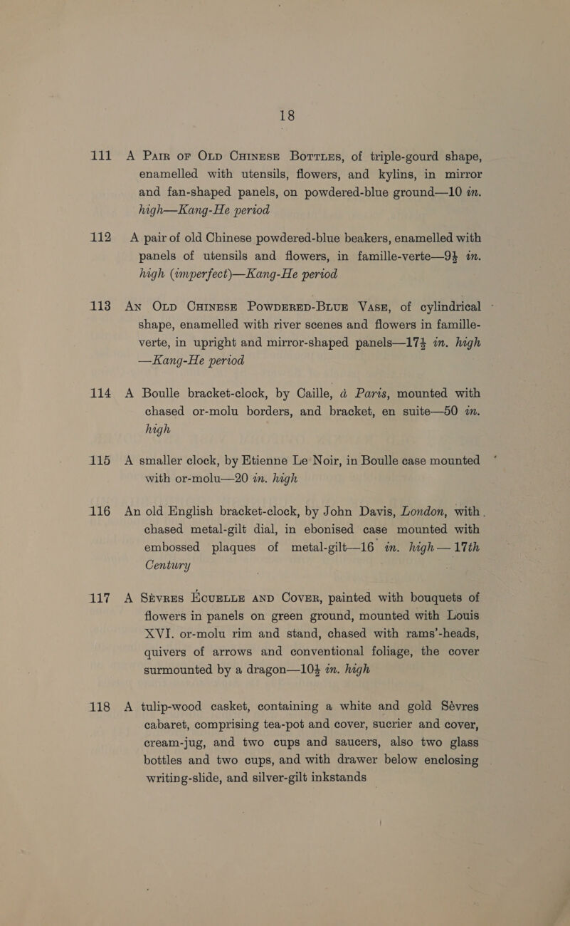 1il 112 113 114 115 iG 117 118 18 A Parr oF OLD CHINESE BorrtsEs, of triple-gourd shape, enamelled with utensils, flowers, and kylins, in mirror and fan-shaped panels, on powdered-blue ground—10 m. high—Kang-He period A pair of old Chinese powdered-blue beakers, enamelled with panels of utensils and flowers, in famille-verte—9% in. high (amperfect)—Kang-He period AN Otp CHINESE POWDERED-BuvuE Vass, of cylindrical - shape, enamelled with river scenes and flowers in famille- verte, in upright and mirror-shaped panels—174 in. high —Kang-He period A Boulle bracket-clock, by Caille, ad Parts, mounted with chased or-molu borders, and bracket, en suite—50 2. high A smaller clock, by Etienne Le Noir, in Boulle case mounted with or-molu—20 in. high An old English bracket-clock, by John Davis, London, with . chased metal-gilt dial, in ebonised case mounted with embossed plaques of metal-gilt—16 in. high— 17th Century “ A Stvres EcurnLe anp Cover, painted with bouquets of flowers in panels on green ground, mounted with Louis XVI. or-molu rim and stand, chased with rams’-heads, quivers of arrows and conventional foliage, the cover surmounted by a dragon—104 in. high A tulip-wood casket, containing a white and gold Sévres cabaret, comprising tea-pot and cover, sucrier and cover, cream-jug, and two cups and saucers, also two glass bottles and two cups, and with drawer below enclosing writing-slide, and silver-gilt inkstands