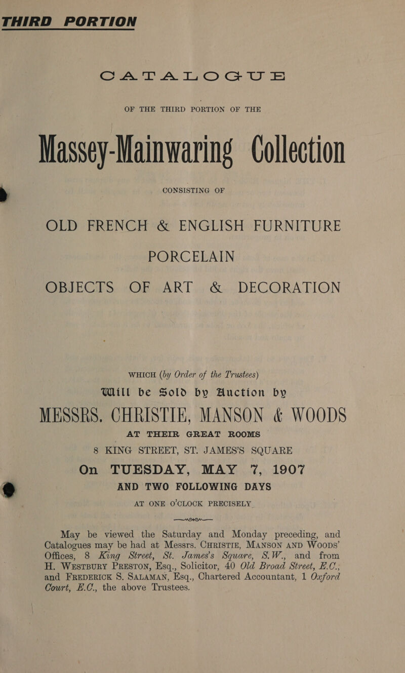 , eee A TI) Co Ee OF THE THIRD PORTION OF THE Massey-Mainwaring Collection CONSISTING OF OLD FRENCH &amp; ENGLISH FURNITURE PORCELAIN OBJEGTS sOF ART. &amp; ,.DECORATION WHICH (by Order of the Trustees) Will be Sold by Auction by MESSRS. CHRISTIE, MANSON &amp; WOODS AT THEIR GREAT ROOMS 8 KING STREET, ST. JAMES’S SQUARE On TUESDAY, MAY 7%, 1907 AND TWO FOLLOWING DAYS AT ONE O'CLOCK PRECISELY ——n 9 Oan—— May be viewed the Saturday and Monday preceding, and Catalogues may be had at Messrs. CHRISTIE, MANSON AND Woops’ Offices, 8 King Street, St. James’s Square, S.W., and from H. WESTBURY PRESTON, Esgq., Solicitor, 40 Old Broad Street, E.C.; and FREDERICK S. SALAMAN, Esq., Chartered Accountant, 1 Oxford Court, H.C, the above Trustees.