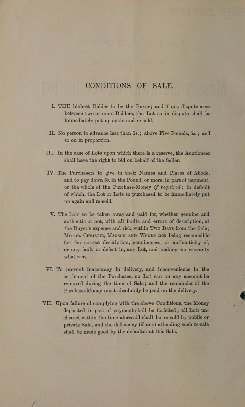 CONDITIONS OF SALE. I. THE highest Bidder to be the Buyer; and if any dispute arise between two or more Bidders, the Lot so in dispute shall be immediately put up again and re-sold. II. No person to advance less than 1s.; above Five Pounds, ds.; and So on in proportion. III. In the case of Lots upon which there is a reserve, the Auctioneer shall have the right to bid on behalf of the Seller. IV. The Purchasers to give in their Names and Places of Abode, and to pay down 5s. in the Pound, or more, in part of payment, or the whole of the Purchase-Money if required; in default of which, the Lot or Lots so purchased to be immediately put up again and re-sold. . V. The Lots to be taken away and paid for, whether genuine and authentic or not, with all faults and errors of description, at the Buyer’s expense and risk, within Two Days from the Sale; Messrs. CHrisTIE, Manson anD Woops not being responsible for the correct description, genuineness, or authenticity of, or any fault or defect in, any Lot, and making no warranty whatever. VI. To prevent inaccuracy in delivery, and inconvenience in the settlement of the Purchases, no Lot can on any account be removed during the time of Sale; and the remainder of the Purchase-Money must absolutely be paid on the delivery. deposited in part of payment shall be forfeited; all Lots un- cleared within the time aforesaid shall be re-sold by public or private Sale, and the deficiency (if any) attending such re-sale shall be made good by the defaulter at this Sale. 