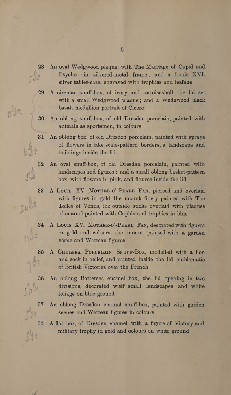 28 29 30 31 32 33 34 30 36 37 38 An oval Wedgwood plaque, with The Marriage of Cupid and Psyche—in silvered-metal frame; and a Louis XVI. silver tablet-case, engraved with trophies and leafage A circular snuff-box, of ivory and tortoiseshell, the lid set with a small Wedgwood plaque; and a Wedgwood black basalt medallion portrait of Cicero An oblong snuff-box, of old Dresden porcelain, painted with animals as sportsmen, in colours An oblong box, of old Dresden porcelain, painted with sprays of flowers in lake scale-pattern borders, a landscape and buildings inside the lid An oval snuff-box, of old Dresden porcelain, painted with landscapes and figures ; and a small oblong basket-pattern box, with flowers in pink, and figures inside the lid A Louis XV. Morner-o’-Peart Fan, pierced and overlaid with figures in gold, the mount finely painted with The Toilet of Venus, the outside sticks overlaid with plaques of enamel painted with Cupids and trophies in blue A Louis XV. MotuHer-o’-Pzaru Fan, decorated with figures in gold and colours, the mount painted with a garden scene and Watteau figures A Cuetsea Porcenarmn SnurF-Box, modelled with a lion and cock in relief, and painted inside the lid, emblematic of British Victories over the French An oblong Battersea enamel box, the lid opening in two divisions, decorated with® small landscapes and white foliage on blue ground An oblong Dresden enamel snuff-box, painted with garden scenes and Watteau figures in colours A flat box, of Dresden enamel, with a figure of Victory and military trophy in gold and colours on white ground