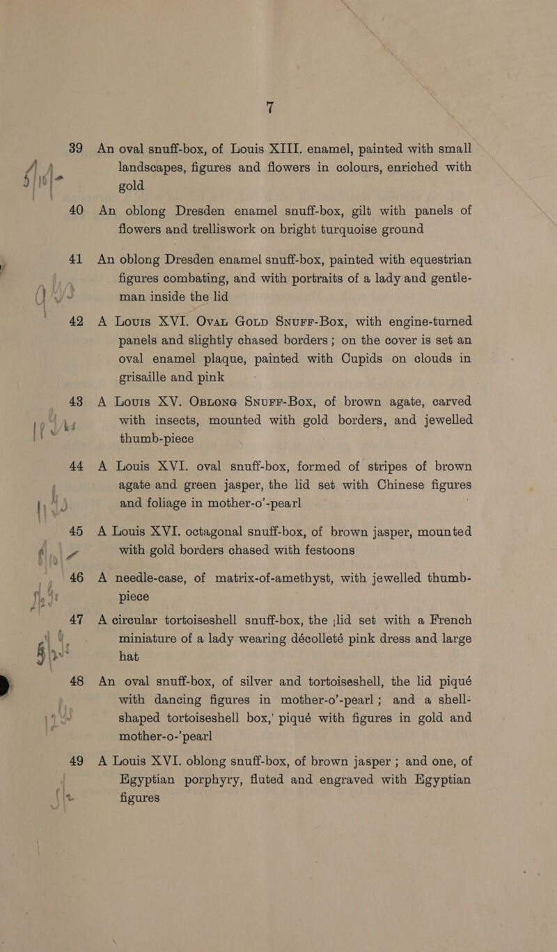 (| ; landscapes, figures and flowers in colours, enriched with hinKie | gold ee 40 An oblong Dresden enamel snuff-box, gilt with panels of flowers and trelliswork on bright turquoise ground 41 An oblong Dresden enamel snuff-box, painted with equestrian “= | figures combating, and with portraits of a lady and gentle- ( we man inside the lid 42 A Lovis XVI. Ovat Goup Snurr-Box, with engine-turned panels and slightly chased borders; on the cover is set an oval enamel plaque, painted with Cupids on clouds in grisaille and pink 43 A Louis XV. Opnone SnurF-Box, of brown agate, carved with insects, mounted with gold borders, and jewelled thumb-piece 44 A Louis XVI. oval snuff-box, formed of stripes of brown agate and green jasper, the lid set with Chinese figures and foliage in mother-o’-pearl 45 A Louis XVI. octagonal snuff-box, of brown jasper, mounted ry Oe with gold borders chased with festoons | 46 A needle-case, of matrix-of-amethyst, with jewelled thumb- , 4 piece 4 ae 47 A circular tortoiseshell snuff-box, the ;lid set with a French g t ; miniature of a lady wearing décolleté pink dress and large ys hat 48 An oval snuff-box, of silver and tortoiseshell, the lid piqué with dancing figures in mother-o’-pearl; and a shell- 14 ! shaped tortoiseshell box,’ piqué with figures in gold and mother-o-’ pearl 49 A Louis XVI. oblong snuff-box, of brown jasper ; and one, of Egyptian porphyry, fluted and engraved with Egyptian Bits figures