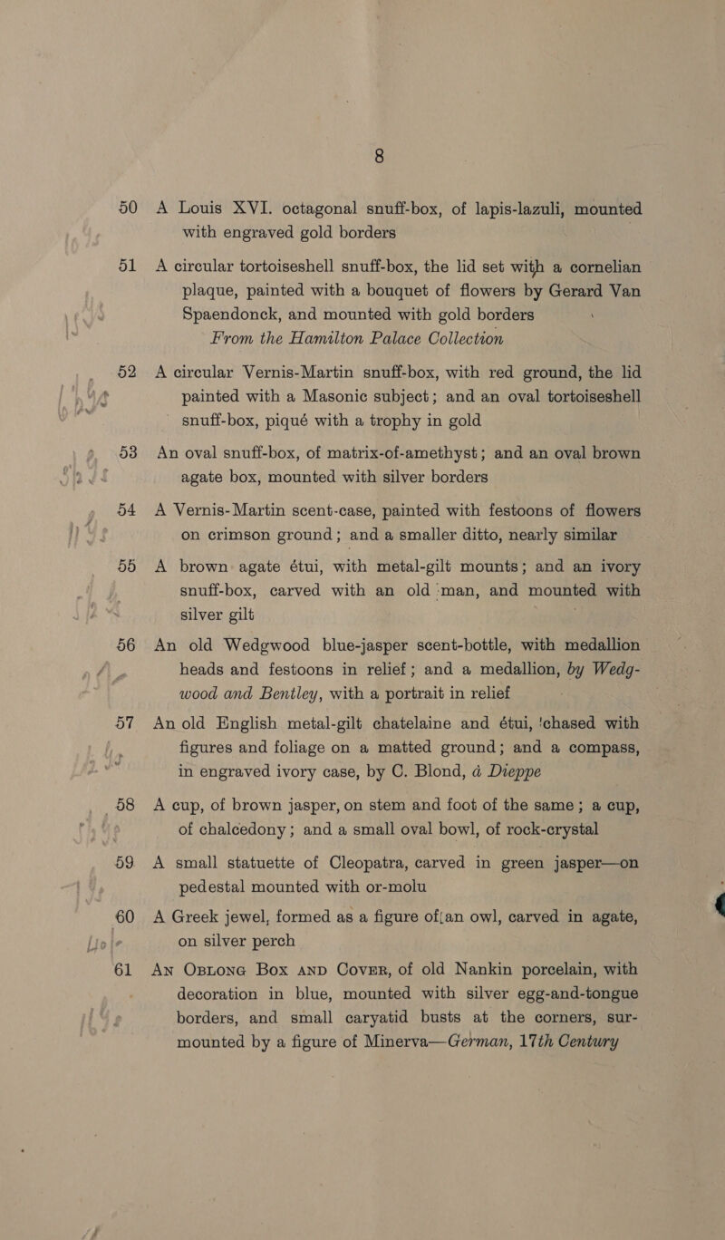 50 ol o2 o4 5d 56 57 58 59 60 61 A Louis XVI. octagonal snuff-box, of lapis-lazuli, mounted with engraved gold borders 7 A circular tortoiseshell snuff-box, the lid set with a cornelian plaque, painted with a bouquet of flowers by Gerard Van Spaendonck, and mounted with gold borders From the Hamilton Palace Collection A circular Vernis-Martin snuff-box, with red ground, the lid painted with a Masonic subject; and an oval tortoiseshell _ snuff-box, piqué with a trophy in gold An oval snuff-box, of matrix-of-amethyst; and an oval brown agate box, mounted with silver borders A Vernis- Martin scent-case, painted with festoons of flowers on crimson ground; and a smaller ditto, nearly similar A brown agate étui, with metal-gilt mounts; and an ivory snuff-box, carved with an old man, and mounted with silver gilt . An old Wedgwood blue-jasper scent-bottle, with medallion heads and festoons in relief; and a medallion, by Wedg- wood and Bentley, with a portrait in relief An old English metal-gilt chatelaine and étui, 'chased with figures and foliage on a matted ground; and a compass, in engraved ivory case, by C. Blond, a Dieppe A cup, of brown jasper, on stem and foot of the same; a cup, of chalcedony; and a small oval bowl, of rock-crystal A small statuette of Cleopatra, carved in green jasper—on pedestal mounted with or-molu A Greek jewel, formed as a figure of{an owl, carved in agate, on silver perch An Optona Box anp Cover, of old Nankin porcelain, with decoration in blue, mounted with silver egg-and-tongue borders, and small caryatid busts at the corners, sur- mounted by a figure of Minerva—German, 17th Century