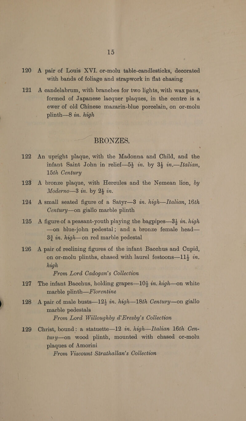 120 121 122 123 124 125 126 127 128 129 15 A pair of Louis XVI. or-molu table-candlesticks, decorated with bands of foliage and strapwork in flat chasing A candelabrum, with branches for two lights, with wax pans, formed of Japanese lacquer plaques, in the centre is a ewer of old Chinese mazarin-blue porcelain, on or-molu plinth—8 in. high BRONZES. An upright plaque, with the Madonna and Child, and the infant Saint John in reliei—d4 m. by 34 m.—\Italian, 15th Century A bronze plaque, with Hercules and the Nemean lion, by Moderno—3 in. by 24 i. A small seated figure of a Satyr—3 in. high—LItalian, 16th Century—on giallo marble plinth A figure of a peasant-youth playing the bagpipes—34 in. high —on blue-john pedestal; and a bronze female head— 33 im. high—on red marble pedestal A pair of reclining figures of the infant Bacchus and Cupid, on or-molu plinths, chased with laurel festoons—114 i. high From Lord Cadogan’s Collection The infant Bacchus, holding grapes—103 im. high—on white marble plinth—florentine A pair of male busts—12} i. haigh—18th Centwry—on giallo marble pedestals From Lord Willoughby @ Eresby’s Collection Christ, bound: a statuette—12 om. high—Italian 16th Cen- twry—on wood plinth, mounted with chased or-molu plaques of Amorini From Viscount Strathallan’s Collection