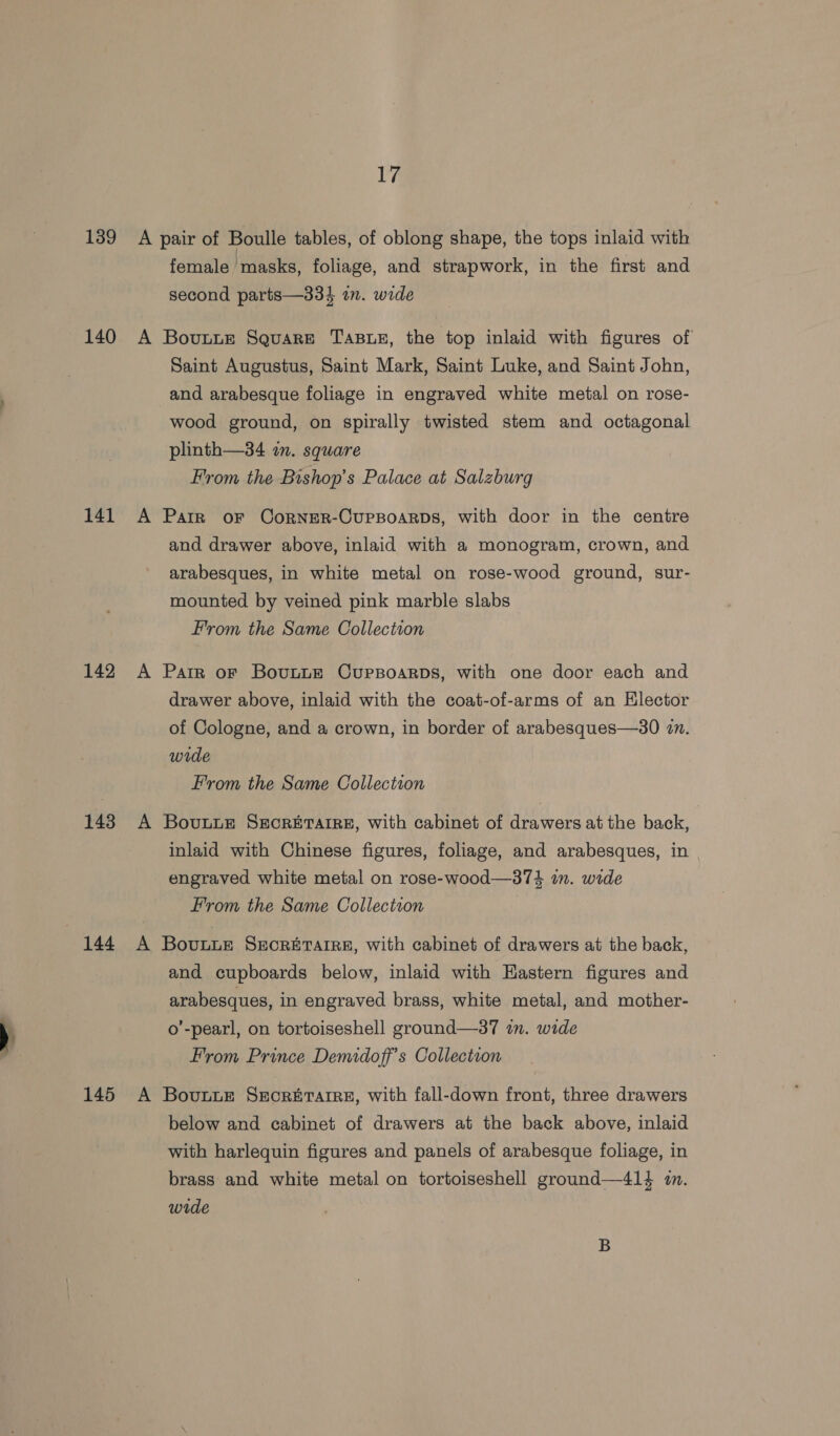 139 A pair of Boulle tables, of oblong shape, the tops inlaid with female masks, foliage, and strapwork, in the first and second parts—334 on. wide 140 A Bovunne Square Tass, the top inlaid with figures of Saint Augustus, Saint Mark, Saint Luke, and Saint John, and arabesque foliage in engraved white metal on rose- wood ground, on spirally twisted stem and octagonal plinth—34 in. square From the Bishop’s Palace at Salzburg 141 A PatR oF CorneR-CupBoarDs, with door in the centre and drawer above, inlaid with a monogram, crown, and arabesques, in white metal on rose-wood ground, sur- mounted by veined pink marble slabs From the Same Collection 142 A Parr or BovuLLE Cursoarps, with one door each and drawer above, inlaid with the coat-of-arms of an Elector of Cologne, and a crown, in border of arabesques—30 in. wide From the Same Collection 143 A Bovunue SEecRETAIRE, with cabinet of drawers at the back, inlaid with Chinese figures, foliage, and arabesques, in engraved white metal on rose-wood—374 in. wide From the Same Collection 144 A Bovuwwe SecrETAiREz, with cabinet of drawers at the back, and cupboards below, inlaid with Eastern figures and arabesques, in engraved brass, white metal, and mother- ) o’-pearl, on tortoiseshell ground—37 in. wide From Prince Demidoff’s Collection 145 A Bovunwe Secreraire, with fall-down front, three drawers below and cabinet of drawers at the back above, inlaid with harlequin figures and panels of arabesque foliage, in brass and white metal on tortoiseshell ground—414 mm. wide