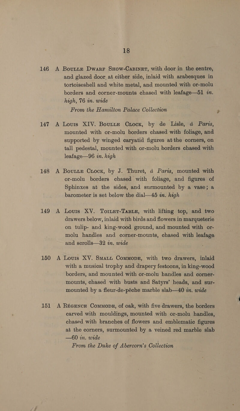 146 147 148 149 150 151 18 Bovutte Dwarr SHow-CaBINET, with door in the centre, and glazed door, at either side, inlaid with arabesques in tortoiseshell and white metal, and mounted with or-molu borders and corner-mounts chased with leafage—51 in. high, 76 wn. wide From the Hamilton Palace Collection Lovis XIV. Bovttz Crock, by de Lisle, a Paris, mounted with or-molu borders chased with foliage, and supported by winged caryatid figures atthe corners, on tall pedestal, mounted with or-molu borders chased with leafage—96 in. high | Bovutte Crock, by J. Thuret, a Paris, mounted with or-molu borders chased with foliage, and figures of Sphinxes at the sides, and surmounted by a vase; a barometer is set below the dial—45 in. high Lovis XV. TornET-TaBLE, with lifting top, and two drawers below, inlaid with birds and flowers in marqueterie on tulip- and king-wood ground, and mounted with or- molu handles and corner-mounts, chased with leafage and scrolls—32 an. wide with a musical trophy and drapery festoons, in king-wood borders, and mounted with or-molu handles and corner- mounts, chased with busts and Satyrs’ heads, and sur- mounted by a fleur-de-péche marble slab—40 in. wide carved with mouldings, mounted with or-molu handles, chased with branches of flowers and emblematic figures at the corners, surmounted by a veined red marble slab —60 in. wide From the Duke of Abercorn’s Collection
