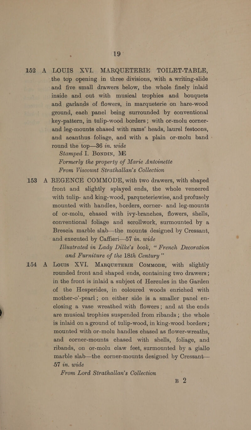 . [ve inside and out with musical trophies and bouquets and garlands of flowers, in marqueterie on hare-wood ground, each panel being surrounded by conventional key-pattern, in tulip-wood borders; with or-molu corner- and leg-mounts chased with rams’ heads, laurel festoons, and acanthus foliage, and with a plain or-molu band - round the top—3s6 in. wide Stamped I. Bonpin, Mi Formerly the property of Marie Antoinette From Viscount Strathallan’s Collection 154 A front and slightly splayed ends, the whole veneered with fulip- and king-wood, parqueteriewise, and profusely mounted with handles, borders, corner- and leg-mounts of or-molu, chased with ivy-branches, flowers, shells, conventional foliage and scrollwork, surmounted by a Brescia marble slab—the mounts designed by Cressant, and executed by Caffieri—57 in. wide Illustrated in Lady Dilke’s book, “ French Decoration and Furniture of the 18th Century ” Lovis XVI. Marqueterie Commons, with slightly rounded front and shaped ends, containing two drawers ; in the front is inlaid a subject of Hercules in the Garden of the Hesperides, in coloured woods enriched with mother-o’-pearl ; on either side is a smaller panel en- closing a vase wreathed with flowers; and at the ends are musical trophies suspended from ribands ; the whole ~ is inlaid on a ground of tulip-wood, in king-wood borders ; mounted with or-molu handles chased as flower-wreaths, and corner-mounts chased with shells, foliage, and ribands, on or-molu claw feet, surmounted by a giallo marble slab—the corner-mounts designed by Cressant— 57 in. wide From Lord Strathallan’s Collection B 2