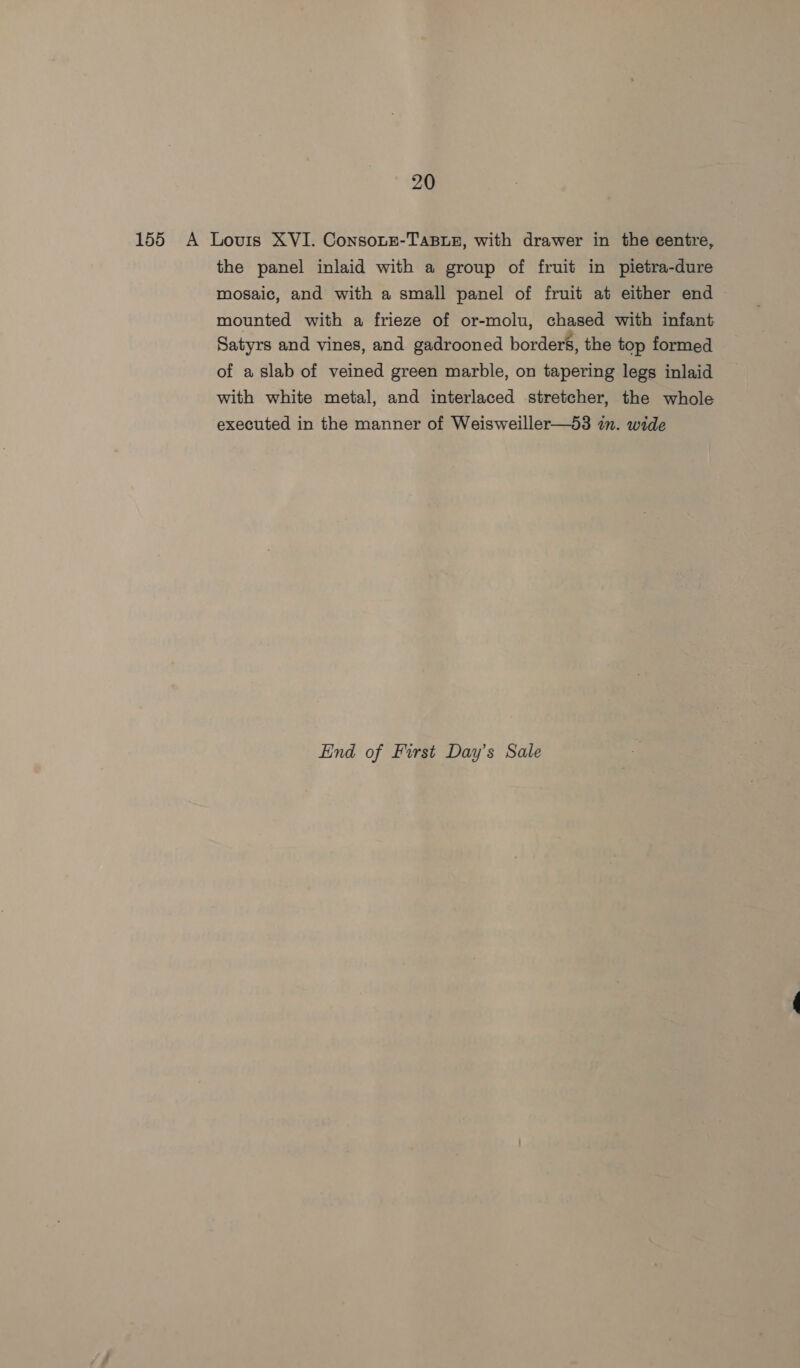 155 A Louis XVI. Consonze-TaBLE, with drawer in the centre, the panel inlaid with a group of fruit in pietra-dure mosaic, and with a small panel of fruit at either end mounted with a frieze of or-molu, chased with infant Satyrs and vines, and gadrooned borders, the top formed of a slab of veined green marble, on tapering legs inlaid with white metal, and interlaced stretcher, the whole executed in the manner of Weisweiller—53 in. wide End of First Day’s Sale