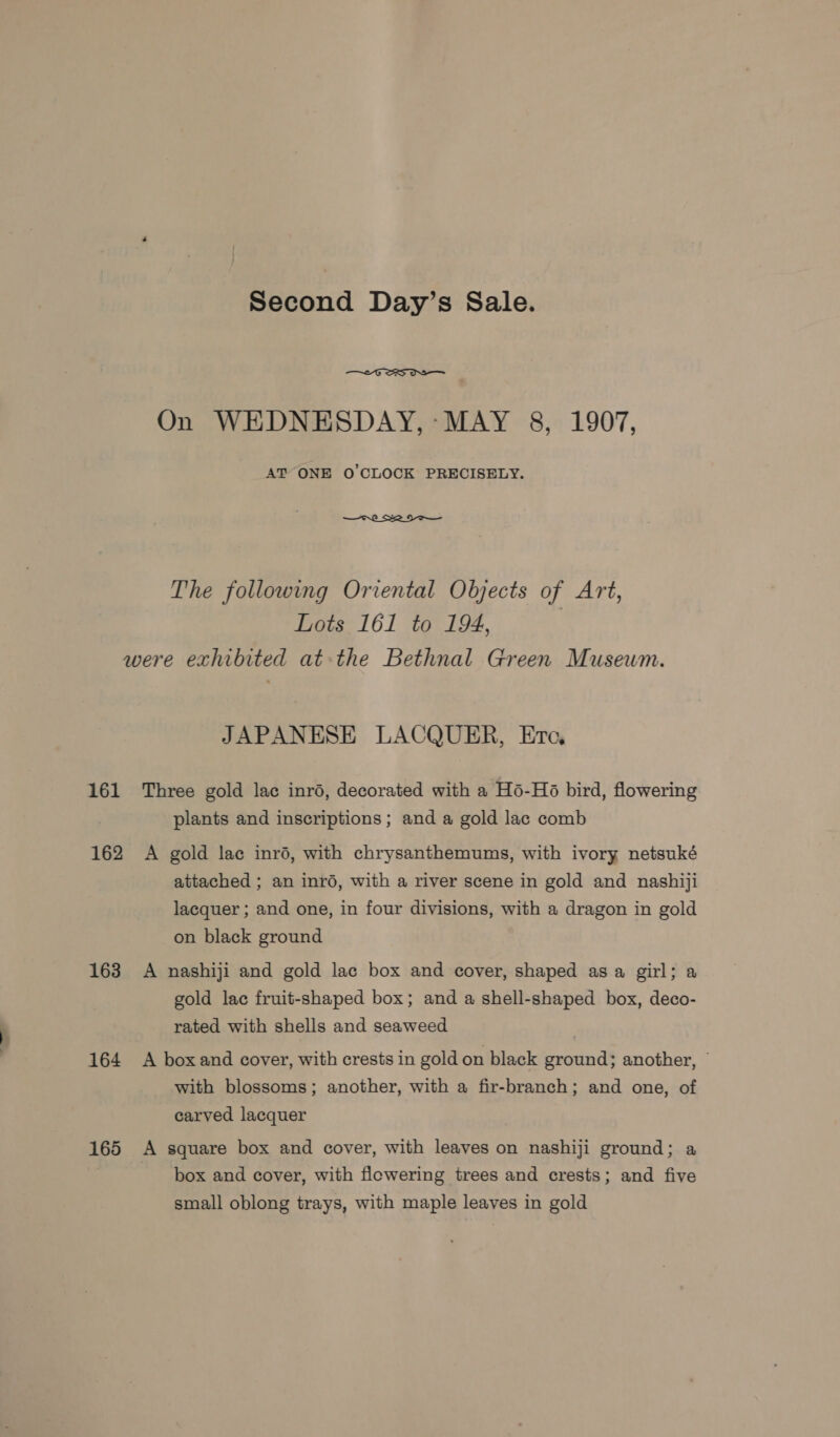 Second Day’s Sale.  On WEDNESDAY, -MAY 8, 1907, AT ONE O'CLOCK PRECISELY. —Cre SS The following Oriental Objects of Art, Lots 161 to 194, were exhibited at the Bethnal Green Museum. JAPANESE LACQUER, Ero, 161 Three gold lac inrd, decorated with a Hé-Ho bird, flowering plants and inscriptions ; and a gold lac comb 162 A gold lac inré, with chrysanthemums, with ivory netsuké attached ; an inr6, with a river scene in gold and nashiji lacquer ; and one, in four divisions, with a dragon in gold on black ground 163 A nashiji and gold lac box and cover, shaped as a girl; a gold lac fruit-shaped box; and a shell-shaped box, deco- rated with shells and seaweed 164 A boxand cover, with crests in gold on black ground; another, © with blossoms; another, with a fir-branch; and one, of carved lacquer 165 A square box and cover, with leaves on nashiji ground; a box and cover, with flowering trees and crests; and five small oblong trays, with maple leaves in gold