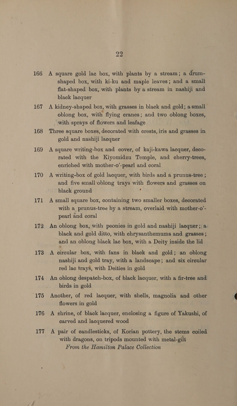166 167 168 169 170 171 172 173 174 175 176 177 22 A square gold lac box, with plants by a stream; a drum- shaped box, with ki-ku and maple leaves; and a small flat-shaped box, with plants by a stream in nashiji and black lacquer A kidney-shaped box, with grasses in black and gold; a small oblong box, with flying cranes; and two oblong. boxes, “with sprays of flowers and leafage Three square boxes, decorated with crests, iris and grasses in gold and nashiji lacquer A square writing-box and cover, of kaji-kawa lacquer, deco- rated with the Kiyomidzu Temple, and cherry-trees, enriched with mother-o’-pearl and coral A writing-box of gold lacquer, with birds and a prunus-tree ; and five small‘oblong trays with flowers and grasses on black ground ; , A small square box, containing two smaller boxes, decorated with a prunus-tree by a stream, overlaid with mother-o’- | pearl and coral An oblong box, with peonies in gold and nashiji lacquer 3 &amp; black and gold ditto, with chrysanthemums and grasses ;. and an oblong black lac box, with a Deity inside the lid A circular box, with fans in black and gold; an oblong nashiji and gold tray, with a landscape; and six circular red lac trays, with Deities in gold An oblong despatch-box, of black lacquer, with a fir-tree and birds in gold Another, of red lacquer, with shells, magnolia and other flowers in gold A shrine, of black lacquer, enclosing a figure of Yakushi, of carved and lacquered wood A pair of candlesticks, of Korian pottery, the stems coiled with dragons, on tripods mounted with metal-gilt From the Hamilton Palace Collection