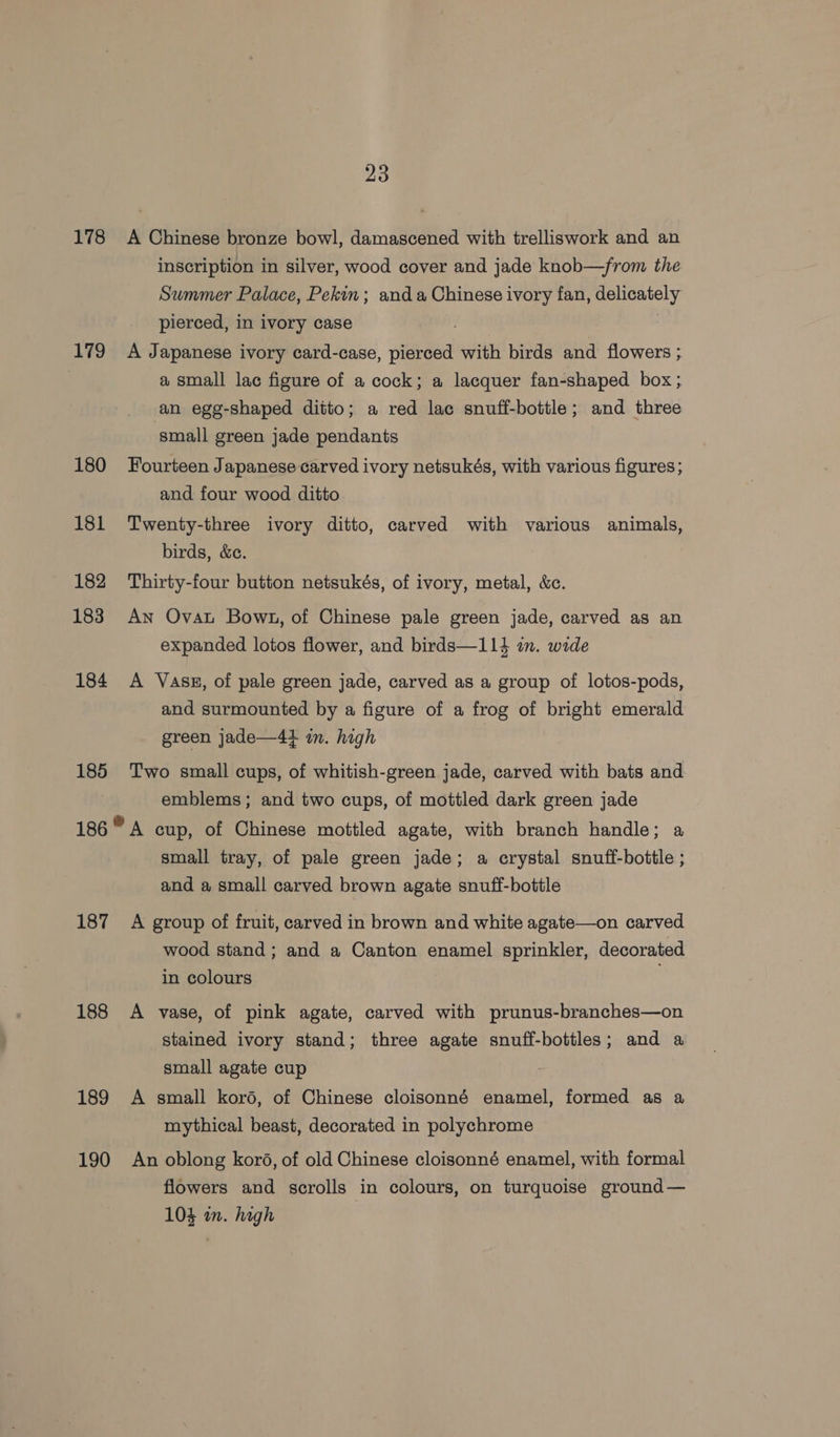 178 179 180 181 182 183 184 185 187 188 189 190 23 A Chinese bronze bowl, damascened with trelliswork and an inscription in silver, wood cover and jade knob—from the Summer Palace, Pekin; anda Chinese ivory fan, delicately pierced, in ivory case A Japanese ivory card-case, pierced with birds and flowers ; a small lac figure of a cock; a lacquer fan-shaped box; an egg-shaped ditto; a red lac snuff-bottle; and three small green jade pendants Fourteen Japanese carved ivory netsukés, with various figures; and four wood ditto Twenty-three ivory ditto, carved with various animals, birds, &amp;c. Thirty-four button netsukés, of ivory, metal, &amp;c. An Ovat Bowt, of Chinese pale green jade, carved as an expanded lotos flower, and birds—114 in. wide A Vasg, of pale green jade, carved as a group of lotos-pods, and surmounted by a figure of a frog of bright emerald green jade—4} in. high Two small cups, of whitish-green jade, carved with bats and emblems; and two cups, of mottled dark green jade A cup, of Chinese mottled agate, with branch handle; a small tray, of pale green jade; a crystal snuff-bottle ; and a small carved brown agate snuff-bottle A group of fruit, carved in brown and white agate—on carved wood stand; and a Canton enamel sprinkler, decorated in colours A vase, of pink agate, carved with prunus-branches—on stained ivory stand; three agate snuff-bottles; and a small agate cup A small koré, of Chinese cloisonné enamel, formed as a mythical beast, decorated in polychrome An oblong koré, of old Chinese cloisonné enamel, with formal flowers and scrolls in colours, on turquoise ground— 103 in. high