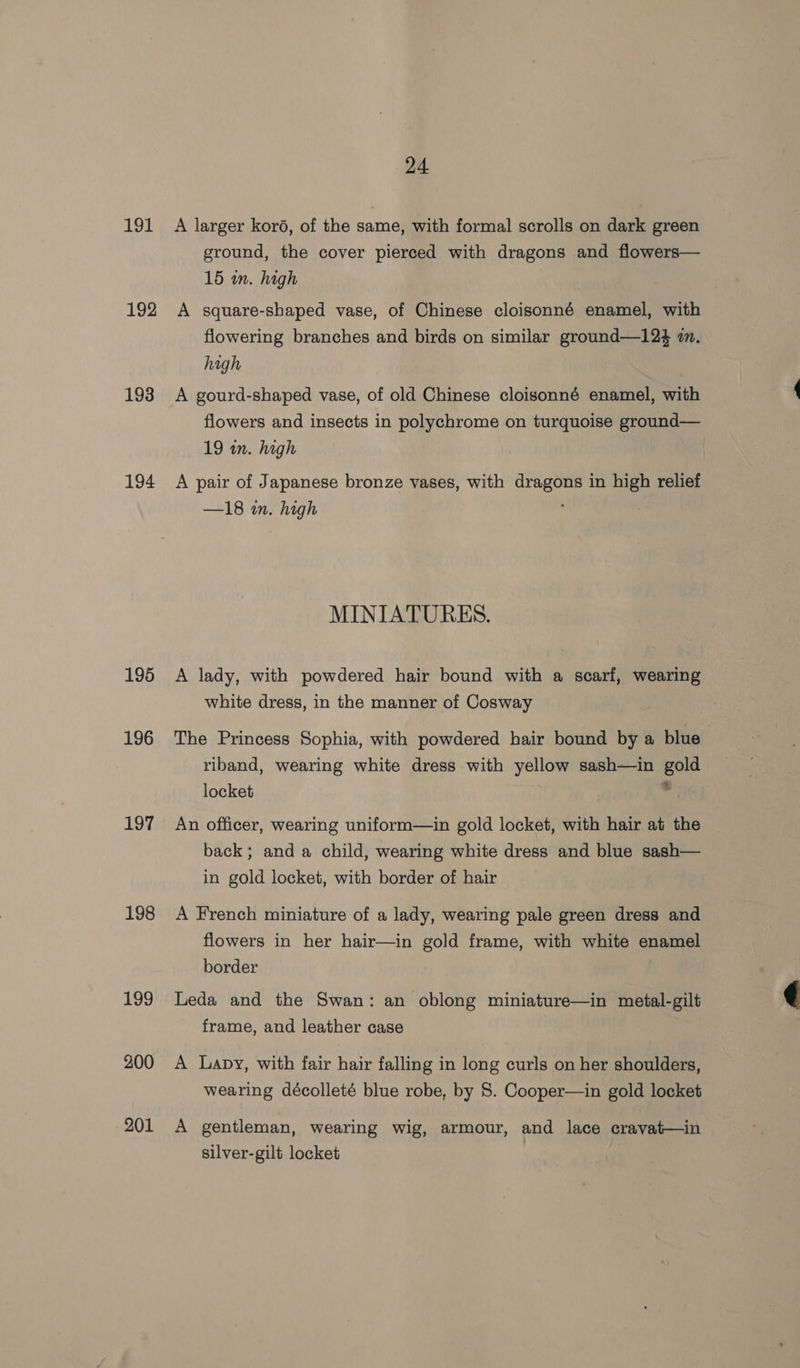 191 192 193 194 195 196 197 198 199 200 201 24 A larger koré, of the same, with formal scrolls on dark green ground, the cover pierced with dragons and flowers— 15 in. high A square-shaped vase, of Chinese cloisonné enamel, with flowering branches and birds on similar ground—124 mm. high A gourd-shaped vase, of old Chinese cloisonné enamel, with flowers and insects in polychrome on turquoise ground— 19 wn. high A pair of Japanese bronze vases, with dragons in high relief —18 in. high ; MINIATURES. A lady, with powdered hair bound with a scarf, wearing white dress, in the manner of Cosway | The Princess Sophia, with powdered hair bound by a blue riband, wearing white dress with yellow sash—in gold locket | a An officer, wearing uniform—in gold locket, with hair at the back; and a child, wearing white dress and blue sash— in gold locket, with border of hair A French miniature of a lady, wearing pale green dress and flowers in her hair—in gold frame, with white enamel border Leda and the Swan: an oblong miniature—in metal-gilt frame, and leather case A Lapy, with fair hair falling in long curls on her shoulders, wearing décolleté blue robe, by 8. Cooper—in gold locket A gentleman, wearing wig, armour, and lace cravat—in silver-gilt locket 