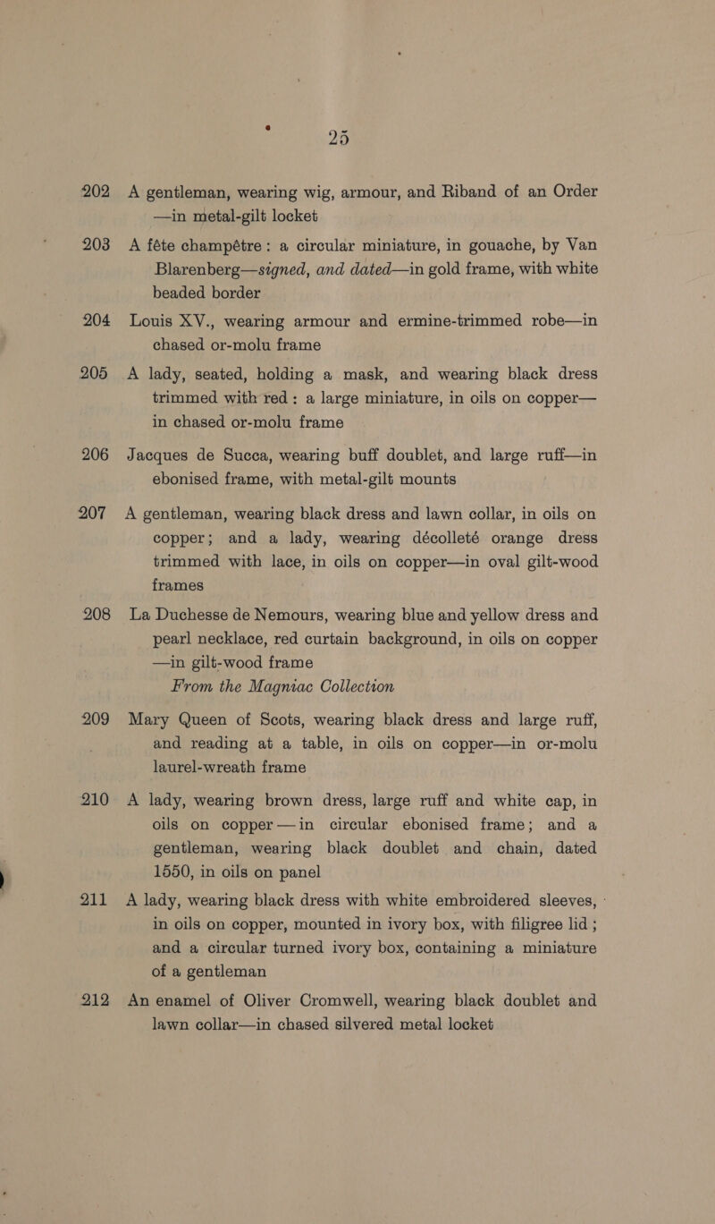 202 203 204 205 206 207 208 209 210 211 212 25 A gentleman, wearing wig, armour, and Riband of an Order —in metal-gilt locket A féte champétre: a circular miniature, in gouache, by Van Blarenberg—signed, and dated—in gold frame, with white beaded border Louis XV., wearing armour and ermine-trimmed robe—in chased or-molu frame A lady, seated, holding a mask, and wearing black dress trimmed with red: a large miniature, in oils on copper— in chased or-molu frame Jacques de Succa, wearing buff doublet, and large ruff—in ebonised frame, with metal-gilt mounts A gentleman, wearing black dress and lawn collar, in oils on copper; and a lady, wearing décolleté orange dress trimmed with lace, in oils on copper—in oval gilt-wood frames La Duchesse de Nemours, wearing blue and yellow dress and pearl necklace, red curtain background, in oils on copper —in gilt-wood frame From the Magniac Collection Mary Queen of Scots, wearing black dress and large ruff, and reading at a table, in oils on copper—in or-molu laurel-wreath frame A lady, wearing brown dress, large ruff and white cap, in oils on copper—din circular ebonised frame; and a gentleman, wearing black doublet and chain, dated 1550, in oils on panel A lady, wearing black dress with white embroidered sleeves, - in oils on copper, mounted in ivory box, with filigree lid ; and a circular turned ivory box, containing a miniature of a gentleman An enamel of Oliver Cromwell, wearing black doublet and lawn collar—in chased silvered metal locket