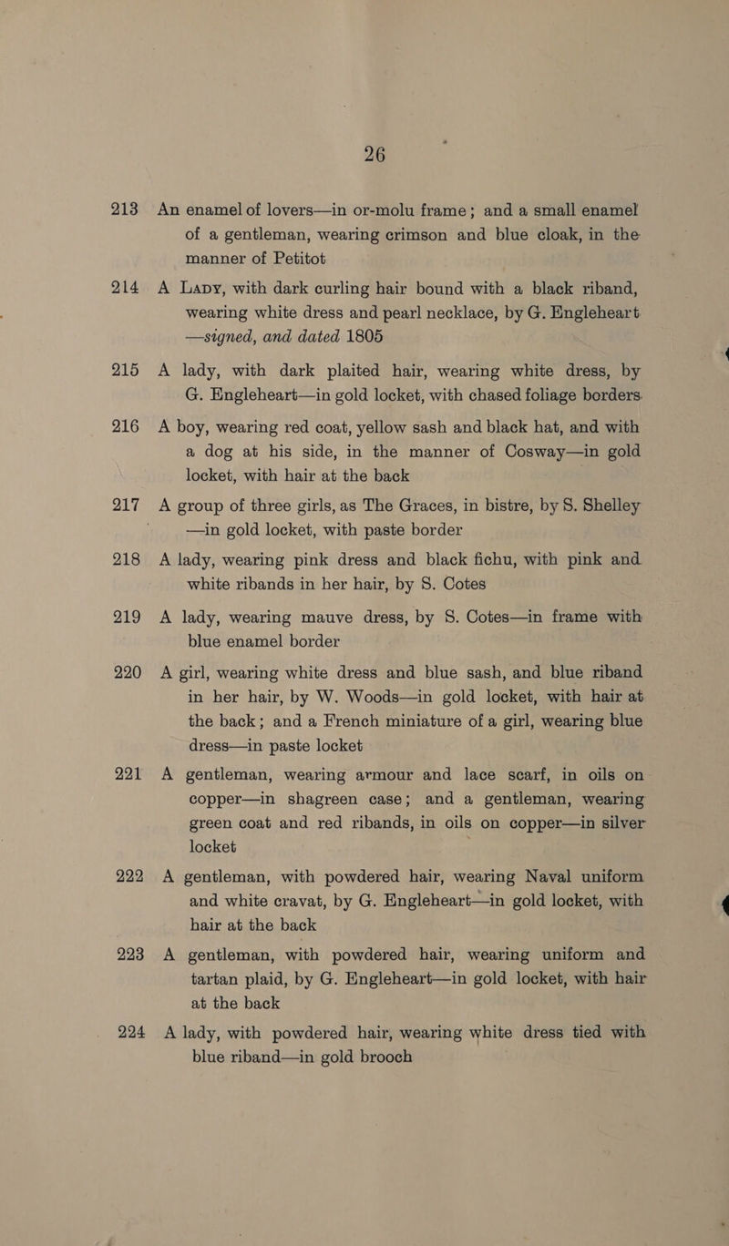 213 214 215 216 217 218 219 220 221 222 223 224 26 An enamel of lovers—in or-molu frame; and a small enamel of a gentleman, wearing crimson and blue cloak, in the manner of Petitot A Lapy, with dark curling hair bound with a black riband, wearing white dress and pearl necklace, by G. Engleheart —signed, and dated 1805 A lady, with dark plaited hair, wearing white dress, by G. Engleheart—in gold locket, with chased foliage berders. A boy, wearing red coat, yellow sash and black hat, and with a dog at his side, in the manner of Cosway—in gold locket, with hair at the back A group of three girls,as The Graces, in bistre, by 8. Shelley —in gold locket, with paste border A lady, wearing pink dress and black fichu, with pink and white ribands in her hair, by 8. Cotes A lady, wearing mauve dress, by 8S. Cotes—in frame with blue enamel border | A girl, wearing white dress and blue sash, and blue riband in her hair, by W. Woods—in gold locket, with hair at the back; and a French miniature of a girl, wearing blue dress—in paste locket A gentleman, wearing armour and lace scarf, in oils on copper—in shagreen case; and a gentleman, wearing green coat and red ribands, in oils on copper—in silver locket A gentleman, with powdered hair, wearing Naval uniform and white cravat, by G. Engleheart—in gold locket, with hair at the back A gentleman, with powdered hair, wearing uniform and tartan plaid, by G. Engleheart—in gold locket, with hair at the back A lady, with powdered hair, wearing white dress tied with blue riband—in gold brooch