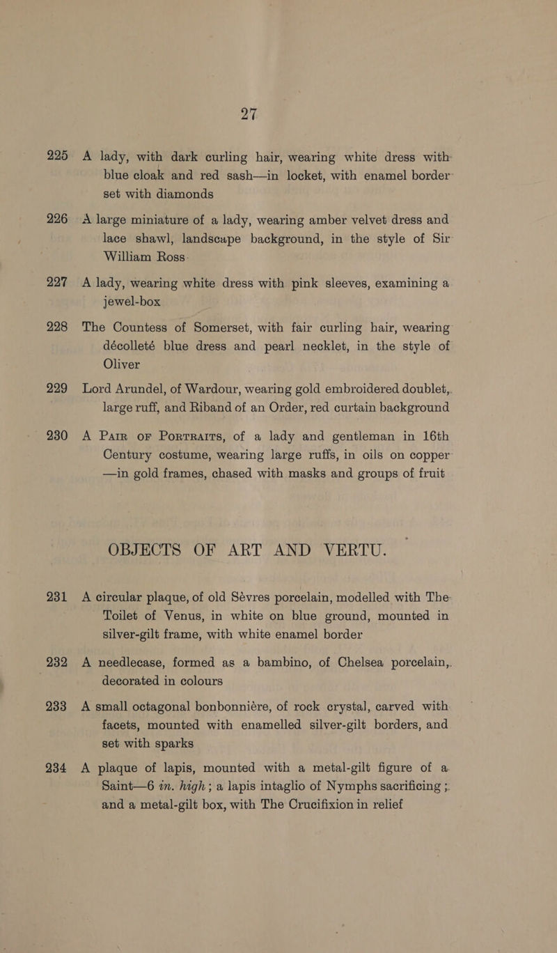 225 226 227 228 229 231 232 233 234 27 A lady, with dark curling hair, wearing white dress with: blue cloak and red sash—in locket, with enamel border: set with diamonds A large miniature of a lady, wearing amber velvet dress and lace shawl, landscape background, in the style of Sir William Ross: A lady, wearing white dress with pink sleeves, examining a jewel-box The Countess of Somerset, with fair curling hair, wearing décolleté blue dress and pearl necklet, in the style of Oliver Lord Arundel, of Wardour, wearing gold embroidered doublet,. large ruff, and Riband of an Order, red curtain background A Parr oF Portraits, of a lady and gentleman in 16th Century costume, wearing large ruffs, in oils on copper —in gold frames, chased with masks and groups of fruit OBJECTS OF ART AND VERTU. A circular plaque, of old Sévres porcelain, modelled with The Toilet of Venus, in white on blue ground, mounted in silver-gilt frame, with white enamel border A needlecase, formed as a bambino, of Chelsea porcelain,. decorated in colours A small octagonal bonbonniére, of rock crystal, carved with facets, mounted with enamelled silver-gilt borders, and set with sparks A plaque of lapis, mounted with a metal-gilt figure of a Saint—6 in. high; a lapis intaglio of Nymphs sacrificing ;. and a metal-gilt box, with The Crucifixion in relief